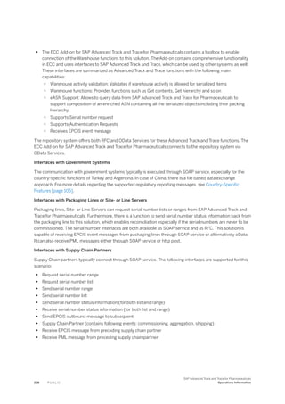 ● The ECC Add-on for SAP Advanced Track and Trace for Pharmaceuticals contains a toolbox to enable
connection of the Warehouse functions to this solution. The Add-on contains comprehensive functionality
in ECC and uses interfaces to SAP Advanced Track and Trace, which can be used by other systems as well.
These interfaces are summarized as Advanced Track and Trace functions with the following main
capabilities:
○ Warehouse activity validation: Validates if warehouse activity is allowed for serialized items
○ Warehouse functions: Provides functions such as Get contents, Get hierarchy and so on
○ eASN Support: Allows to query data from SAP Advanced Track and Trace for Pharmaceuticals to
support composition of an enriched ASN containing all the serialized objects including their packing
hierarchy.
○ Supports Serial number request
○ Supports Authentication Requests
○ Receives EPCIS event message
The repository system offers both RFC and OData Services for these Advanced Track and Trace functions. The
ECC Add-on for SAP Advanced Track and Trace for Pharmaceuticals connects to the repository system via
OData Services.
Interfaces with Government Systems
The communication with government systems typically is executed through SOAP service, especially for the
country-specific functions of Turkey and Argentina. In case of China, there is a file based data exchange
approach. For more details regarding the supported regulatory reporting messages, see Country-Specific
Features [page 106].
Interfaces with Packaging Lines or Site- or Line Servers
Packaging lines, Site- or Line Servers can request serial number lists or ranges from SAP Advanced Track and
Trace for Pharmaceuticals. Furthermore, there is a function to send serial number status information back from
the packaging line to this solution, which enables reconciliation especially if the serial numbers are never to be
commissioned. The serial number interfaces are both available as SOAP service and as RFC. This solution is
capable of receiving EPCIS event messages from packaging lines through SOAP service or alternatively oData.
It can also receive PML messages either through SOAP service or http post.
Interfaces with Supply Chain Partners
Supply Chain partners typically connect through SOAP service. The following interfaces are supported for this
scenario:
● Request serial number range
● Request serial number list
● Send serial number range
● Send serial number list
● Send serial number status information (for both list and range)
● Receive serial number status information (for both list and range)
● Send EPCIS outbound message to subsequent
● Supply Chain Partner (contains following events: commissioning, aggregation, shipping)
● Receive EPCIS message from preceding supply chain partner
● Receive PML message from preceding supply chain partner
228 P U B L I C
SAP Advanced Track and Trace for Pharmaceuticals
Operations Information
 
