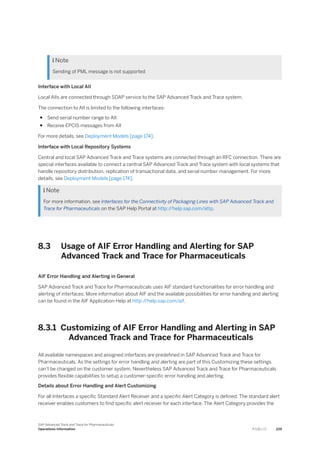  Note
Sending of PML message is not supported
Interface with Local AII
Local AIIs are connected through SOAP service to the SAP Advanced Track and Trace system.
The connection to AII is limited to the following interfaces:
● Send serial number range to AII
● Receive EPCIS messages from AII
For more details, see Deployment Models [page 174].
Interface with Local Repository Systems
Central and local SAP Advanced Track and Trace systems are connected through an RFC connection. There are
special interfaces available to connect a central SAP Advanced Track and Trace system with local systems that
handle repository distribution, replication of transactional data, and serial number management. For more
details, see Deployment Models [page 174].
 Note
For more information, see Interfaces for the Connectivity of Packaging Lines with SAP Advanced Track and
Trace for Pharmaceuticals on the SAP Help Portal at http:/
/help.sap.com/attp.
8.3 Usage of AIF Error Handling and Alerting for SAP
Advanced Track and Trace for Pharmaceuticals
AIF Error Handling and Alerting in General
SAP Advanced Track and Trace for Pharmaceuticals uses AIF standard functionalities for error handling and
alerting of interfaces. More information about AIF and the available possibilities for error handling and alerting
can be found in the AIF Application Help at http:/
/help.sap.com/aif.
8.3.1 Customizing of AIF Error Handling and Alerting in SAP
Advanced Track and Trace for Pharmaceuticals
All available namespaces and assigned interfaces are predefined in SAP Advanced Track and Trace for
Pharmaceuticals. As the settings for error handling and alerting are part of this Customizing these settings
can’t be changed on the customer system. Nevertheless SAP Advanced Track and Trace for Pharmaceuticals
provides flexible capabilities to setup a customer-specific error handling and alerting.
Details about Error Handling and Alert Customizing
For all Interfaces a specific Standard Alert Receiver and a specific Alert Category is defined. The standard alert
receiver enables customers to find specific alert receiver for each interface. The Alert Category provides the
SAP Advanced Track and Trace for Pharmaceuticals
Operations Information P U B L I C 229
 
