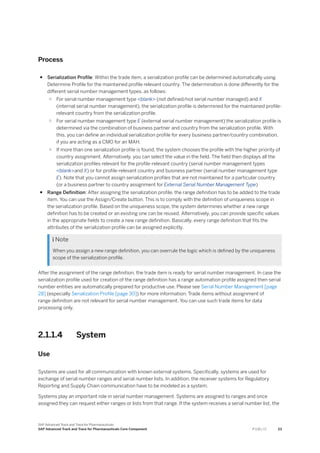 Process
● Serialization Profile: Within the trade item, a serialization profile can be determined automatically using
Determine Profile for the maintained profile relevant country. The determination is done differently for the
different serial number management types, as follows:
○ For serial number management type <blank> (not defined/not serial number managed) and X
(internal serial number management), the serialization profile is determined for the maintained profile-
relevant country from the serialization profile.
○ For serial number management type E (external serial number management) the serialization profile is
determined via the combination of business partner and country from the serialization profile. With
this, you can define an individual serialization profile for every business partner/country combination,
if you are acting as a CMO for an MAH.
○ If more than one serialization profile is found, the system chooses the profile with the higher priority of
country assignment. Alternatively, you can select the value in the field. The field then displays all the
serialization profiles relevant for the profile-relevant country (serial number management types
<blank>and X) or for profile-relevant country and business partner (serial number management type
E). Note that you cannot assign serialization profiles that are not maintained for a particular country
(or a business partner to country assignment for External Serial Number Management Type)
● Range Definition: After assigning the serialization profile, the range definition has to be added to the trade
item. You can use the Assign/Create button. This is to comply with the definition of uniqueness scope in
the serialization profile. Based on the uniqueness scope, the system determines whether a new range
definition has to be created or an existing one can be reused. Alternatively, you can provide specific values
in the appropriate fields to create a new range definition. Basically, every range definition that fits the
attributes of the serialization profile can be assigned explicitly.
 Note
When you assign a new range definition, you can overrule the logic which is defined by the uniqueness
scope of the serialization profile.
After the assignment of the range definition, the trade item is ready for serial number management. In case the
serialization profile used for creation of the range definition has a range automation profile assigned then serial
number entities are automatically prepared for productive use. Please see Serial Number Management [page
28] (especially Serialization Profile [page 30]) for more information. Trade items without assignment of
range definition are not relevant for serial number management. You can use such trade items for data
processing only.
2.1.1.4 System
Use
Systems are used for all communication with known external systems. Specifically, systems are used for
exchange of serial number ranges and serial number lists. In addition, the receiver systems for Regulatory
Reporting and Supply Chain communication have to be modeled as a system.
Systems play an important role in serial number management. Systems are assigned to ranges and once
assigned they can request either ranges or lists from that range. If the system receives a serial number list, the
SAP Advanced Track and Trace for Pharmaceuticals
SAP Advanced Track and Trace for Pharmaceuticals Core Component P U B L I C 23
 