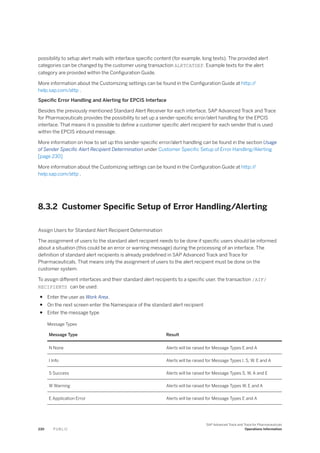 possibility to setup alert mails with interface specific content (for example, long texts). The provided alert
categories can be changed by the customer using transaction ALRTCATDEF. Example texts for the alert
category are provided within the Configuration Guide.
More information about the Customizing settings can be found in the Configuration Guide at http:/
/
help.sap.com/attp .
Specific Error Handling and Alerting for EPCIS Interface
Besides the previously mentioned Standard Alert Receiver for each interface, SAP Advanced Track and Trace
for Pharmaceuticals provides the possibility to set up a sender-specific error/alert handling for the EPCIS
interface. That means it is possible to define a customer specific alert recipient for each sender that is used
within the EPCIS inbound message.
More information on how to set up this sender-specific error/alert handling can be found in the section Usage
of Sender Specific Alert Recipient Determination under Customer Specific Setup of Error Handling/Alerting
[page 230]
More information about the Customizing settings can be found in the Configuration Guide at http:/
/
help.sap.com/attp .
8.3.2 Customer Specific Setup of Error Handling/Alerting
Assign Users for Standard Alert Recipient Determination
The assignment of users to the standard alert recipient needs to be done if specific users should be informed
about a situation (this could be an error or warning message) during the processing of an interface. The
definition of standard alert recipients is already predefined in SAP Advanced Track and Trace for
Pharmaceuticals. That means only the assignment of users to the alert recipient must be done on the
customer system.
To assign different interfaces and their standard alert recipients to a specific user, the transaction /AIF/
RECIPIENTS can be used:
● Enter the user as Work Area.
● On the next screen enter the Namespace of the standard alert recipient
● Enter the message type
Message Types
Message Type Result
N None Alerts will be raised for Message Types E and A
I Info Alerts will be raised for Message Types I, S, W, E and A
S Success Alerts will be raised for Message Types S, W, A and E
W Warning Alerts will be raised for Message Types W, E and A
E Application Error Alerts will be raised for Message Types E and A
230 P U B L I C
SAP Advanced Track and Trace for Pharmaceuticals
Operations Information
 