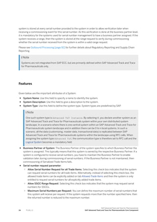 system is stored at every serial number provided to the system in order to allow verification later when
receiving a commissioning event for this serial number. As this verification is done at the business partner level,
it is mandatory for the systems used for serial number management to have a business partner assigned. If the
system receives a range, then the system is stored at the range request to verify during commissioning
whether the serial number received from the system is within a valid range request.
Please see Outbound Processing [page 92] for further details about Regulatory Reporting and Supply Chain
Reporting.
 Note
Systems are not integrated from SAP ECC, but are primarily defined within SAP Advanced Track and Trace
for Pharmaceuticals only.
Features
Given below are the important attributes of a System:
● System Name: Use this field to specify a name to identify the system.
● System Description: Use this field to give a description to the system.
● System Type: Use this field to define the system type. System types are predefined by SAP.
 Note
One such system type is Advanced T&T Instance. By selecting it, you declare another system as an
SAP Advanced Track and Trace for Pharmaceuticals system within your own distributed system
landscape. In a scenario where there is one central system within an SAP Advanced Track and Trace for
Pharmaceuticals system landscape and in addition there can be 0 to n local systems. In such a
scenario, all the data (customizing, master data, transactional data) is replicated between SAP
Advanced Track and Trace for Pharmaceuticals systems within the landscape using RFC calls. When
assigning the system type Advanced T&T, the communication type is therefore set to RFC call and the
Logical System becomes a mandatory field
● Business Partner of System: The Business Partner of the system specifies to which Business Partner the
system is assigned. This typically means that this system is owned by the respective Business Partner. If a
system is configured to receive serial numbers, you have to maintain the Business Partner to enable
validation later during commissioning of serial numbers. If the Business Partner is not maintained, then
commissioning of Serialized Trade Items fails.
● Serial number request parameter:
○ Allow Serial Number Request for all Trade Items: Selecting this check box indicates that the system
can request serial numbers for all trade items. Alternatively, instead of selecting this check box, the
allowed trade items can be explicitly added on tab Allowed Trade Items and then the system is only
entitled to request serial numbers for all explicitly added trade items.
○ Allow SSCC Range Request: Selecting this check box indicates that the system may request serial
numbers for SSCCs.
○ Maximum Serial Numbers per Request: You can define the maximum number of serial numbers that
this system will receive per request. If the system requests more than the number specified here, then
the returned number is reduced to the maximum number.
24 P U B L I C
SAP Advanced Track and Trace for Pharmaceuticals
SAP Advanced Track and Trace for Pharmaceuticals Core Component
 