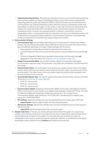 ○ Default Outstanding Numbers: With defining outstanding numbers you can limit the total outstanding
serial numbers a system can request. Outstanding numbers are the serial numbers requested by a
requesting system for a particular trade item (GTIN) or SSCC (GCP) which are not reported back as
commissioned or lost. Default outstanding numbers define the maximum outstanding numbers that
will be taken as a default for this system. So this system in total may not have more outstanding serial
numbers for a particular GTIN or GCP than defined. If with a serial number request, the maximum
outstanding number is reached, the requested quantity is reduced in a way that the maximum
outstanding numbers is not exceeded in total. For trade items, the maximum outstanding numbers can
be defined at a more granular level per trade item on the tab Allowed Trade Items. If no outstanding
numbers are defined, then the system may request infinite serial numbers.
● Communication Settings:
○ Communication Type: Use this field to define the kind of communication for data transfer between
systems. You can choose either an RFC Call or a Web Service Call. In some cases the communication
type is predefined, depending on the type of data exchanged with the system:
○ External systems are typically connected through web service connection
○ Local SAP Advanced Track and Trace for Pharmaceuticals instances always communicate through
RFC
○ Systems for Regulatory Reporting are typically maintained with communication type web
service. For more information, see Integration of External Systems [page 227] .
○ Default Communication Mode: You can define whether default communication shall happen
synchronously or asynchronously. This parameter is only taken into consideration if not defined within
the context.
○ External System Name: This is the system name by which your system is known when connected to
another system. Whenever you need to communicate with the other system, you use the name of this
external system. The system owner of the other system needs to provide this external system name
for the two systems to communicate.
○ Serial Number Request Type: The solution supports three types of serial number requests. For further
details see Serial Number Exchange [page 48].
○ ATTP 1.0 – Synchronous
○ ATTP 2.0 – Synchronous
○ ATTP 2.0 - Asynchronous
○ Communication Adapter: Assigning communication adapter to the system will enable all outbound
SOAP communication to be processed via an adapter processing logic instead of ATTP logic. You need
to implement adapter processing logic in BAdI if you want to use it. You can specify new
communication adapter using transaction /STTP/COM_PRFL and logical port for adapter using
transaction /STTP/COM_PRFLA.
○ RFC Settings: Specify the setting only if you have selected the communication type as RFC Call.
○ Logical System: Specify a logical system ID of the connected system.
○ Web Service Settings: Specify these settings only if you have selected the communication type as a
Web Service Call.
○ Logical Port: Specify the logical port of the connected system.
● Allowed Trade Items: In this tab, you maintain all trade items for which the system can request serial
numbers. Note that this maintenance is only required if you have not selected the check box Allow Serial
Number Request for all Trade Items In addition, for each trade item you can define the maximum
outstanding numbers that this system can have for a particular trade item. If not defined here the default
outstanding numbers defined on the tab Details will be taken for this trade item.
SAP Advanced Track and Trace for Pharmaceuticals
SAP Advanced Track and Trace for Pharmaceuticals Core Component P U B L I C 25
 