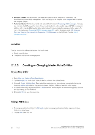 ● Assigned Ranges: This tab displays the ranges which are currently assigned to the system. The
assignment is done in range management. From this tab, you can navigate to the Range screen to review
the assigned Ranges.
● Authorized GLNs: This tab is currently only relevant for the feature Requesting EPCIS Messages. Here you
can maintain the GLN groups for which this particular system is authorized to request EPCIS messages in
addition to the standard GLN authorizations derived via the business partner assigned to the system. For
more information, see Requesting EPCIS messages [page 99] and the developer guide SAP Advanced
Track and Trace for Pharmaceuticals: Requesting EPCIS Messages on the SAP Help Portal at http:/
/
help.sap.com/attp .
Activities
You can perform the following actions in the results pane:
● Create a new System
● Change the status of an existing system
2.1.1.5 Creating or Changing Master Data Entities
Create New Entity
1. Open Advanced Track and Trace Data Cockpit.
2. Choose Display/Edit in the menu bar to be able to create or edit the attributes.
3. Choose Create Master Data and select the required entity. Alternatively, you can select an entity
under the Master Data folder of the navigation tree in the Data Cockpit to open the entity screen.
4. To create a new entity object, choose the Create button in the result pane. In the new entity popup, provide
the relevant inputs in all the fields.
5. Choose Confirm to save the new entity.
Change Attributes
1. To change an attribute, while in the Edit Mode, make necessary modifications to the required attribute
fields in the detail pane.
2. Choose Save in the tool bar.
26 P U B L I C
SAP Advanced Track and Trace for Pharmaceuticals
SAP Advanced Track and Trace for Pharmaceuticals Core Component
 