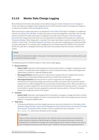 2.1.1.6 Master Data Change Logging
Most attributes of all master data objects can be edited as long as in status Created or Active. Changes of
master data objects are logged using change documents. Within the data cockpit, all changes that happen to
an object are visualized on the tab Change Documents.
When searching for master data objects, by default the Current State of the object is displayed. Via additional
selection Local Date/Time Old State, a master data object can also be displayed for a key date. Enter the date
and time and then the master data object is displayed in the state it had in the past. On the tab Change
Documents the change documents which are not respected for the display of the key date are marked with
Temporarily Revoked. When displayed for a key date, the master data objects cannot be changed (even if the
cockpit is in edit mode). The feature Display for Key Date is also used when navigating from transactional data
to master data objects. For example, when navigating from a serialized trade item (SGTIN) to the trade item
(GTIN), the trade item is displayed with the key date when the serialized trade item has been created in the
system.
 Note
At the time of creation of an object in the system, the master data object state that is currently valid is used
to create the transactional object
The following specifics/limitations apply to master data change logging:
● Business Partners
○ Historic GLNs: Whenever a GLN assignment to the business partner is changed, a change document
is written. To enable performant navigation for historic transactional data, historic GLN assignments
additionally are stored in a separate database table.
○ Tab Assigned Plants: Business partner to plant location assignments are managed at the location.
Therefore the corresponding change documents are visible at the location only.
○ Tab Assigned Systems: Business partner to system assignments are managed in the system.
Therefore the corresponding change documents are visible in the system only. Furthermore system
assignments can only be displayed for the current state of the business partner. When you select via a
key date, no system assignments can be shown for the old state of the business partner . If you want to
verify whether a system has been assigned to a particular business partner in the past, then please
evaluate the change documents of the system.
● Locations
○ Historic GLNs: Whenever a GLN assignment to the location is changed, a change document is written.
To enable performant navigation for historic transactional data, historic GLN assignments are stored in
addition in a separate database table.
● Trade Items
○ The following attributes cannot be changed anymore as soon as the trade item is in the status Active:
Trade Item Range Definition, Serial Number Management Type, Business Partner (Customer) to Provide
Serial Number, Serialization Profile. However, there is a professional user transaction /STTP/
REPL_RANGE_DEF, where these attributes can be changed.
 Caution
Please use this transaction with extreme care. Read the report documentation and disclaimers
before using this transaction. Before doing any changes, the transaction executes a check and
evaluates the risk whether the changes can create duplicate serial numbers. However, this check is
just an indication and cannot cover all use cases. Therefore, the check cannot guarantee that no
SAP Advanced Track and Trace for Pharmaceuticals
SAP Advanced Track and Trace for Pharmaceuticals Core Component P U B L I C 27
 