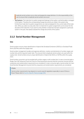 duplicate serial numbers occur when exchanging the range definition. It is the responsibility of the
user to ensure that no duplicate serial numbers can occur.
○ Tab Systems: The trade item to system assignment belongs to the system, and technically is managed
in the system. Therefore the corresponding change documents are visible in the system only.
Furthermore trade item to system assignments can only be displayed for the current state of the trade
item. When you select via a key date, then no trade item to system assignments can be shown for the
old state of the trade item. If you want to verify whether a trade item has been assigned to a particular
system in the past, then please evaluate the change documents of the system.
2.1.2 Serial Number Management
Use
Serial numbers ensure unique identification of objects like Serialized Containers (SSCCs) or Serialized Trade
Items (SGTINs) within the supply chain.
Serial number management handles and organizes definition, creation and distribution of number ranges and
number lists and the required master data. This ensures that no duplicate serial numbers are used within the
supply chain. Serial numbers ensure unique identification of objects like SSCCs or SGTINs within the supply
chain.
Serial number consumers can be provided with number ranges or with number lists. In case a consumer gets a
Range, then SAP Advanced Track and Trace for Pharmaceuticals assumes that the consumer ensures that the
uniqueness and randomization requirements are considered. In case a consumer gets a serial number list, then
Serial Number Management ensures that the uniqueness and randomization requirements are considered.
 Note
Serial number requirements may depend on country specific legislation especially in case of China or
Brazil. Please refer to Country-Specific Features [page 106].
28 P U B L I C
SAP Advanced Track and Trace for Pharmaceuticals
SAP Advanced Track and Trace for Pharmaceuticals Core Component
 