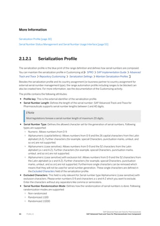 More Information
Serialization Profile [page 30]
Serial Number Status Management and Serial Number Usage Interface [page 53]
2.1.2.1 Serialization Profile
The serialization profile is the blue print of the range definition and defines how serial numbers are composed.
You can maintain the serialization profile in Customizing at SPRO SAP Implementation Guide Advanced
Track and Trace Repository Customizing Serialization Settings Maintain Serialization Profiles .
Besides the serialization profile and its country assignment (or business partner to country assignment for
external serial number management type), the range automation profile including ranges to be blocked can
also be created here. For more information, see the documentation of the Customizing activity.
The profile contains the following attributes:
● Profile key: This is the external identifier of the serialization profile.
● Serial Number Length: Defines the length of the serial number; SAP Advanced Track and Trace for
Pharmaceuticals supports serial number lengths between 1 and 40 digits.
 Note
Most legislations foresee a serial number length of maximum 20 digits.
● Serial Number Type: Defines the allowed character set for the generation of serial numbers. Following
types are supported
○ Numeric: Allows numbers from 0-9
○ Alphanumeric (capital letters): Allows numbers from 0-9 and the 26 capital characters from the Latin
alphabet (A-Z). Further characters (for example, special Characters, punctuation marks, umlaut, and
so on) are not supported.
○ Alphanumeric (case sensitive): Allows numbers from 0-9 and the 52 characters from the Latin
alphabet (a-z and A-Z). Further characters (for example, special Characters, punctuation marks,
umlaut, and so on) are not supported.
○ Alphanumeric (case sensitive) with exclusion list: Allows numbers from 0-9 and the 52 characters from
the Latin alphabet (a-z and A-Z). Further characters (for example, special Characters, punctuation
marks, umlaut, and so on) are not supported. Furthermore single characters can be removed which
means that they will not be used for serial number generation. These single characters are defined in
the Excluded Characters field of the serialization profile.
● Excluded Characters: This field is only relevant for Serial number type Alphanumeric (case sensitive) with
exclusion characters. Please enter numbers 0-9 and characters a-z and A-Z which you want to exclude.
Enter the characters without any separators like comma or semicolons.
● Serial Number Randomization Mode: Defines how the randomization of serial numbers is done. Following
randomization modes are supported:
○ Non-randomized
○ Randomized 1:100
○ Randomized 1:1000
30 P U B L I C
SAP Advanced Track and Trace for Pharmaceuticals
SAP Advanced Track and Trace for Pharmaceuticals Core Component
 