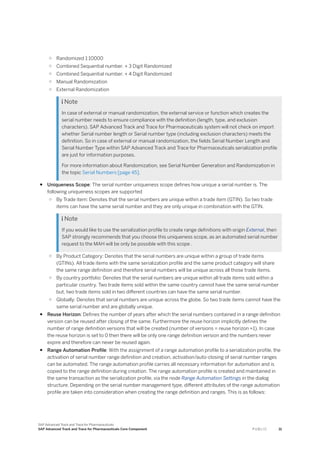 ○ Randomized 1:10000
○ Combined Sequential number. + 3 Digit Randomized
○ Combined Sequential number. + 4 Digit Randomized
○ Manual Randomization
○ External Randomization
 Note
In case of external or manual randomization, the external service or function which creates the
serial number needs to ensure compliance with the definition (length, type, and exclusion
characters). SAP Advanced Track and Trace for Pharmaceuticals system will not check on import
whether Serial number length or Serial number type (including exclusion characters) meets the
definition. So in case of external or manual randomization, the fields Serial Number Length and
Serial Number Type within SAP Advanced Track and Trace for Pharmaceuticals serialization profile
are just for information purposes.
For more information about Randomization, see Serial Number Generation and Randomization in
the topic Serial Numbers [page 45].
● Uniqueness Scope: The serial number uniqueness scope defines how unique a serial number is. The
following uniqueness scopes are supported
○ By Trade item: Denotes that the serial numbers are unique within a trade item (GTIN). So two trade
items can have the same serial number and they are only unique in combination with the GTIN.
 Note
If you would like to use the serialization profile to create range definitions with origin External, then
SAP strongly recommends that you choose this uniqueness scope, as an automated serial number
request to the MAH will be only be possible with this scope .
○ By Product Category: Denotes that the serial numbers are unique within a group of trade items
(GTINs). All trade items with the same serialization profile and the same product category will share
the same range definition and therefore serial numbers will be unique across all those trade items.
○ By country portfolio: Denotes that the serial numbers are unique within all trade items sold within a
particular country. Two trade items sold within the same country cannot have the same serial number
but, two trade items sold in two different countries can have the same serial number.
○ Globally: Denotes that serial numbers are unique across the globe. So two trade items cannot have the
same serial number and are globally unique.
● Reuse Horizon: Defines the number of years after which the serial numbers contained in a range definition
version can be reused after closing of the same. Furthermore the reuse horizon implicitly defines the
number of range definition versions that will be created (number of versions = reuse horizon +1). In case
the reuse horizon is set to 0 then there will be only one range definition version and the numbers never
expire and therefore can never be reused again.
● Range Automation Profile: With the assignment of a range automation profile to a serialization profile, the
activation of serial number range definition and creation, activation/auto-closing of serial number ranges
can be automated. The range automation profile carries all necessary information for automation and is
copied to the range definition during creation. The range automation profile is created and maintained in
the same transaction as the serialization profile, via the node Range Automation Settings in the dialog
structure. Depending on the serial number management type, different attributes of the range automation
profile are taken into consideration when creating the range definition and ranges. This is as follows:
SAP Advanced Track and Trace for Pharmaceuticals
SAP Advanced Track and Trace for Pharmaceuticals Core Component P U B L I C 31
 
