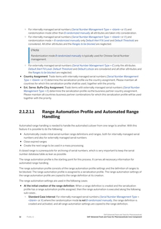○ For internally managed serial numbers (Serial Number Management Type = <blank> or X) and
randomization mode other than 8-randomized manually all attributes are taken into consideration.
○ For internally managed serial numbers (Serial Number Management Type = <blank> or X) and
randomization mode = 8-randomized manually only Default Alert Fill Level and Default Threshold are
considered. All other attributes and the Ranges to be blocked are neglected.
 Note
Randomization mode 8-randomized manually is typically used for Chinese Serial Number
management.
○ For externally managed serial numbers (Serial Number Management Type = E) only the attributes
Default Alert Fill Level, Default Threshold and Default Lotsize are considered and all other attributes and
the Ranges to be blocked are neglected.
● Country Assignment: Trade items with internally managed serial numbers (Serial Number Management
Type = <blank> or X) determine the serialization profile via the country assignment. Please maintain all
countries for which this serialization profile shall be used, together with the priority.
● Ext. Serno: BuPa-Ctry Assignment: Trade items with externally managed serial numbers (Serial Number
Management Type = E) determine the serialization profile via the business partner-country assignment.
Please maintain all countries-business partner combinations for which this serialization profile will be used
together with the priority.
2.1.2.1.1 Range Automation Profile and Automated Range
Handling
Automated range handling is needed to handle the automated cutover from one range to another. With this
feature it is possible to do the following:
● Automatically create initial serial number range definitions and ranges, both for internally managed serial
numbers and also for externally managed serial numbers
● Close expired ranges
● Create the next range to be used in a mass processing.
A closed range is a prerequisite for archiving of serial numbers, which is very important to keep the serial
number database table as lean as possible.
The range automation profile is the starting point for this process. It carries all necessary information for
automated range handling.
The range automation profile consists of the range automation profile settings and the definition of ranges to
be blocked. The range automation profile is assigned to a serialization profile. The range automation settings of
the range automation profile are copied to the range definition at its creation.
The range automation settings are used in the following cases:
● At the initial creation of the range definition: When a range definition is created and the serialization
profile has a range automation profile assigned, then the range automation is executed along the following
sub-cases:.
○ Standard Case Internal: For internally managed serial numbers (Serial Number Management Type =
<blank> or X) where the randomization mode is not 8-randomized manually, the range definition is
created and activated, and all range automation settings are copied to the range definition.
32 P U B L I C
SAP Advanced Track and Trace for Pharmaceuticals
SAP Advanced Track and Trace for Pharmaceuticals Core Component
 