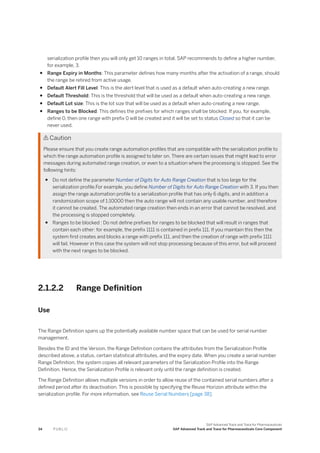 serialization profile then you will only get 10 ranges in total. SAP recommends to define a higher number,
for example, 3.
● Range Expiry in Months: This parameter defines how many months after the activation of a range, should
the range be retired from active usage.
● Default Alert Fill Level: This is the alert level that is used as a default when auto-creating a new range.
● Default Threshold: This is the threshold that will be used as a default when auto-creating a new range.
● Default Lot size: This is the lot size that will be used as a default when auto-creating a new range.
● Ranges to be Blocked: This defines the prefixes for which ranges shall be blocked. If you, for example,
define 0, then one range with prefix 0 will be created and it will be set to status Closed so that it can be
never used.
 Caution
Please ensure that you create range automation profiles that are compatible with the serialization profile to
which the range automation profile is assigned to later on. There are certain issues that might lead to error
messages during automated range creation, or even to a situation where the processing is stopped. See the
following hints:
● Do not define the parameter Number of Digits for Auto Range Creation that is too large for the
serialization profile.For example, you define Number of Digits for Auto Range Creation with 3. If you then
assign the range automation profile to a serialization profile that has only 6 digits, and in addition a
randomization scope of 1:10000 then the auto range will not contain any usable number, and therefore
it cannot be created. The automated range creation then ends in an error that cannot be resolved, and
the processing is stopped completely.
● Ranges to be blocked : Do not define prefixes for ranges to be blocked that will result in ranges that
contain each other: for example, the prefix 1111 is contained in prefix 111. If you maintain this then the
system first creates and blocks a range with prefix 111, and then the creation of range with prefix 1111
will fail. However in this case the system will not stop processing because of this error, but will proceed
with the next ranges to be blocked.
2.1.2.2 Range Definition
Use
The Range Definition spans up the potentially available number space that can be used for serial number
management.
Besides the ID and the Version, the Range Definition contains the attributes from the Serialization Profile
described above, a status, certain statistical attributes, and the expiry date. When you create a serial number
Range Definition, the system copies all relevant parameters of the Serialization Profile into the Range
Definition. Hence, the Serialization Profile is relevant only until the range definition is created.
The Range Definition allows multiple versions in order to allow reuse of the contained serial numbers after a
defined period after its deactivation. This is possible by specifying the Reuse Horizon attribute within the
serialization profile. For more information, see Reuse Serial Numbers [page 38].
34 P U B L I C
SAP Advanced Track and Trace for Pharmaceuticals
SAP Advanced Track and Trace for Pharmaceuticals Core Component
 