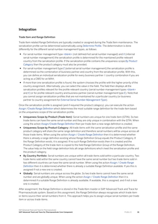 Integration
Trade Item and Range Definition
Trade Item related Range Definitions are typically created or assigned during the Trade Item maintenance. The
serialization profile can be determined automatically using Determine Profile. The determination is done
differently for the different serial number management types, as follows:
● For serial number management type <blank> (not defined/not serial number managed) and X (internal
serial number management) the serialization profile is determined for the maintained profile-relevant
country from the serialization profile. If the serialization profile contains the uniqueness scope By Product
Category then the product category must also be provided.
● For serial number management type E (external serial number management) the serialization profile is
determined via the combination of business partner and country from the serialization profile. With this,
you can define an individual serialization profile for every business partner / country combination if you are
acting as a CMO for an MAH.
● If more than one serialization profile is found, the system chooses the profile with the higher priority of the
country assignment. Alternatively, you can select the value in the field. The field then displays all the
serialization profiles relevant for the profile-relevant country (serial number management types <blank>
and X) or for profile-relevant country and business partner (serial number management type E). Note that
you cannot assign serialization profiles that are not maintained for a particular country (or business
partner to country assignment for External Serial Number Management Type).
Once the serialization profile is assigned (and if required the product category), you can execute the action
Assign /Create Range Definition which determines the most suitable range definition for the trade item based
on the uniqueness scope of the serialization profile.
● Uniqueness Scope by Product (Trade item): Serial numbers are unique for one trade item (GTIN). So two
trade items can have the same serial number and they are only unique in combination with the GTIN. When
using the action Assign/Create Range Definition then per trade item a new range definition is created.
● Uniqueness Scope by Product Category: All trade items with the same serialization profile and the same
product category will share the same range definition and therefore serial numbers will be unique across all
those trade items. When using the action Assign / Create Range Definition then it is determined whether
there is already a range definition existing whose Range Definition Group equals the Product Category. If
the Range Definition exists, it is assigned. If no such Range Definition exists then it is created and the
Product Category of the trade item is copied to the field Range Definition Group of the Range Definition.
The value help on the field range definition lists all range definitions which meet the serialization profile and
the product category.
● By Country Portfolio: Serial numbers are unique within all trade items sold within a particular country. Two
trade items sold within the same country cannot have the same serial number but two trade items sold in
two different countries can have the same serial number. When using the action Assign / Create Range
Definition then it is determined whether there is already a suitable Range Definition available. If yes this is
assigned if not a new one is created.
● Globally: Serial numbers are unique across the globe. So two trade items cannot have the same serial
number and are globally unique. When using the action Assign / Create Range Definition then it is
determined if a suitable Range Definition is already available. If available, this is assigned, and if not a new
one is created.
After assignment, the Range Definition is stored in the Trade Item master in SAP Advanced Track and Trace for
Pharmaceuticals system. Based on this assignment, the Range Definition always recognizes which trade item
or items source their serial numbers from it. This approach helps you to assign unique serial numbers per trade
item or across trade items.
SAP Advanced Track and Trace for Pharmaceuticals
SAP Advanced Track and Trace for Pharmaceuticals Core Component P U B L I C 35
 