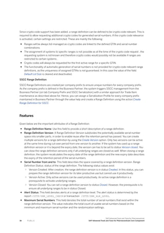 Since crypto code support has been added, a range definition can be defined to be crypto code relevant. This is
required to allow requesting additional crypto codes for generated serial numbers. If the crypto code relevance
is activated, certain settings are restricted. These are mainly the following:
● Ranges will be always list-managed as crypto codes are linked to the defined GTIN and serial number
combinations.
● The assignment of systems to specific ranges is not possible as at the time of the crypto code request , the
requesting system is not known and therefore crypto codes would possibly not be available if ranges are
restricted to certain systems .
● Crypto codes will always be requested for the first active range for a specific GTIN.
● The functionality of automatic generation of serial numbers is not provided for crypto code-relevant range
definitions, as the uniqueness of assigned GTINs is not guaranteed. In this case the value of the field
Default Lot Size is cleared and deactivated.
SSCC Range Definition
SSCC Range Definitions are created per company prefix to ensure unique numbers for every company prefix.
As the company prefix is defined in the Business Partner, the system triggers SSCC management from the
Business Partner (on tab Company Prefix and SSCC Serialization) with a similar approach for Trade Item
maintenance as described above for. Hence, you can assign a Serialization Profile for every company prefix
maintained in Business Partner through the value help and create a Range Definition using the action Create
Range Definition for SSCC.
Features
Given below are the important attributes of a Range Definition:
● Range Definition Name: Use this field to provide a short description of a range definition.
● Range Definition Version: A Range Definition Version subdivides the potentially available serial number
space into smaller parts, in order to enable reuse after the retention period has passed. You can create
multiple versions for a range definition by using the Create Version option. Only two versions can be active
at the same time during cut-over period from one version to another. If the system has used up a range
definition version or it is beyond the expiry date, the version can has to be set to status Version closed. You
can close the range definition versions only if all underlying ranges are closed as well. When closing a range
definition, the system recalculates the expiry date of the range definition and the new expiry date describes
the expiry of the retention period of the serial numbers.
● Serial Number from and to: This field describes the space covered by a range definition version. Range
Definition Status: status of the range definition. The following status values exist:
○ Version Created: After creation, the range definition version is in status Created. In this status, you can
prepare the range definition version for its later productive use but cannot use it productively.
○ Version Active: Only active versions can be used productively. An active range definition is a
prerequisite to activate underlying ranges.
○ Version Closed: You can set a range definition version to status Closed. However, the prerequisite is to
ensure all underlying ranges to be in status Closed.
● Alert Status: This field denotes alerts at a range definition level. The alert status is determined by the
report /STTP/SNR_LEVEL_CHECK or transaction /STTP/SNR_ALR_LEVEL.
● Maximum Serial Numbers: This field denotes the total number of serial numbers that exist within the
range definition version. The value indicates the total count of usable serial numbers based on the
minimum and maximum serial number and the randomization settings.
36 P U B L I C
SAP Advanced Track and Trace for Pharmaceuticals
SAP Advanced Track and Trace for Pharmaceuticals Core Component
 