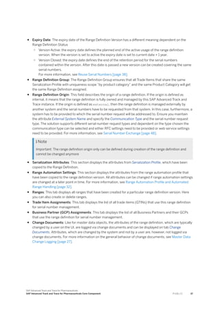 ● Expiry Date: The expiry date of the Range Definition Version has a different meaning dependent on the
Range Definition Status
○ Version Active: the expiry date defines the planned end of the active usage of the range definition
version. When the version is set to active the expiry date is set to current date + 1 year.
○ Version Closed: the expiry date defines the end of the retention period for the serial numbers
contained within the version. After this date is passed a new version can be created covering the same
serial numbers.
For more information, see Reuse Serial Numbers [page 38].
● Range Definition Group: The Range Definition Group ensures that all Trade Items that share the same
Serialization Profile with uniqueness scope “by product category” and the same Product Category will get
the same Range Definition assigned.
● Range Definition Origin: This field describes the origin of a range definition. If the origin is defined as
internal, it means that the range definition is fully owned and managed by this SAP Advanced Track and
Trace instance. If the origin is defined as external, then the range definition is managed externally by
another system and the serial numbers have to be requested from that system. In this case, furthermore, a
system has to be provided to which the serial number request will be addressed to. Ensure you maintain
the attribute External System Name and specify the Communication Type and the serial number request
type. The solution supports different serial number request types and dependent on the type chosen the
communication type can be selected and either RFC settings need to be provided or web service settings
need to be provided. For more information, see Serial Number Exchange [page 48].
 Note
Important: The range definition origin only can be defined during creation of the range definition and
cannot be changed anymore
● Serialization Attributes: This section displays the attributes from Serialization Profile, which have been
copied to the Range Definition.
● Range Automation Settings: This section displays the attributes from the range automation profile that
have been copied to the range definition version. All attributes can be changed if range automation settings
are changed at a later point in time. For more information, see Range Automation Profile and Automated
Range Handling [page 32].
● Ranges: This tab displays all ranges that have been created for a particular range definition version. Here
you can also create or delete ranges.
● Trade Item Assignments: This tab displays the list of all trade items (GTINs) that use this range definition
for serial number management.
● Business Partner (GCP) Assignments: This tab displays the list of all Business Partners and their GCPs
that use the range definition for serial number management.
● Change Documents: Like for master data objects, the attributes of the range definition, which are typically
changed by a user on the UI, are logged via change documents and can be displayed on tab Change
Documents. Attributes, which are changed by the system and not by a user are, however, not logged via
change documents. For more information on the general behavior of change documents, see Master Data
Change Logging [page 27].
SAP Advanced Track and Trace for Pharmaceuticals
SAP Advanced Track and Trace for Pharmaceuticals Core Component P U B L I C 37
 