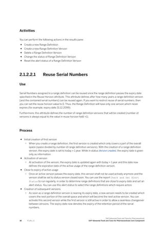 Activities
You can perform the following actions in the results pane:
● Create a new Range Definition
● Create a new Range Definition Version
● Delete a Range Definition Version
● Change the status of Range Definition Version
● Reset the alert status of a Range Definition Version
2.1.2.2.1 Reuse Serial Numbers
Use
Serial Numbers assigned to a range definition can be reused once the range definition passes the expiry date
specified in the Reuse Horizon attribute. This attribute defines after how many years a range definition version
(and the contained serial numbers) can be reused again. If you want to restrict reuse of serial numbers, then
you can set the reuse horizon value to 0. Thus, the Range Definition will have only one version which never
expires (for example, expiry date 31.12.2099).
Furthermore, this attribute defines the number of range definition versions that will be created (number of
versions is always equal to the value in reuse horizon field +1).
Process
● Initial creation of first version
○ When you create a range definition, the first version is created which only covers a part of the overall
space (space divided by number of range definition versions). With the creation of a range definition
version, the expiry date is set to today + 1 year. While in status Version created, the expiry date is given
only as information.
● Activation of version
○ At activation of the version, the expiry date is updated again with today + 1 year and this date now
defines the expiration date of the active usage of the range definition version.
● Close to expiry of active usage
○ Once an active version passes the expiry date, this version shall not be used actively anymore and the
version shall be set to status version closed soon. You can use the report Check and Set Alert
Status to run regularly, in order to determine range definitions that are close to expiry date and set an
alert status. You can use this alert status to select the range definitions which require action.
● Creation of subsequent versions
○ As soon as a range definition version is nearing its expiry date, a new version needs to be created which
covers the next portion of the overall space and which will become the next active version. You can
activate this second version while the first version is still active in order to allow a seamless changeover
between versions. The expiry date now denotes the expiry of the retention period of the serial
numbers.
38 P U B L I C
SAP Advanced Track and Trace for Pharmaceuticals
SAP Advanced Track and Trace for Pharmaceuticals Core Component
 