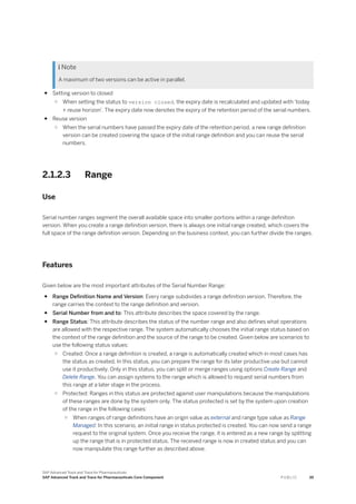  Note
A maximum of two versions can be active in parallel.
● Setting version to closed
○ When setting the status to version closed, the expiry date is recalculated and updated with 'today
+ reuse horizon'. The expiry date now denotes the expiry of the retention period of the serial numbers.
● Reuse version
○ When the serial numbers have passed the expiry date of the retention period, a new range definition
version can be created covering the space of the initial range definition and you can reuse the serial
numbers.
2.1.2.3 Range
Use
Serial number ranges segment the overall available space into smaller portions within a range definition
version. When you create a range definition version, there is always one initial range created, which covers the
full space of the range definition version. Depending on the business context, you can further divide the ranges.
Features
Given below are the most important attributes of the Serial Number Range:
● Range Definition Name and Version: Every range subdivides a range definition version. Therefore, the
range carries the context to the range definition and version.
● Serial Number from and to: This attribute describes the space covered by the range.
● Range Status: This attribute describes the status of the number range and also defines what operations
are allowed with the respective range. The system automatically chooses the initial range status based on
the context of the range definition and the source of the range to be created. Given below are scenarios to
use the following status values:
○ Created: Once a range definition is created, a range is automatically created which in most cases has
the status as created. In this status, you can prepare the range for its later productive use but cannot
use it productively. Only in this status, you can split or merge ranges using options Create Range and
Delete Range. You can assign systems to the range which is allowed to request serial numbers from
this range at a later stage in the process.
○ Protected: Ranges in this status are protected against user manipulations because the manipulations
of these ranges are done by the system only. The status protected is set by the system upon creation
of the range in the following cases:
○ When ranges of range definitions have an origin value as external and range type value as Range
Managed: In this scenario, an initial range in status protected is created. You can now send a range
request to the original system. Once you receive the range, it is entered as a new range by splitting
up the range that is in protected status. The received range is now in created status and you can
now manipulate this range further as described above.
SAP Advanced Track and Trace for Pharmaceuticals
SAP Advanced Track and Trace for Pharmaceuticals Core Component P U B L I C 39
 