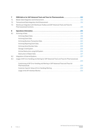 7 EWM Add-on for SAP Advanced Track and Trace for Pharmaceuticals. . . . . . . . . . . . . . . . . . . 212
7.1 Master Data Integration and Enhancement. . . . . . . . . . . . . . . . . . . . . . . . . . . . . . . . . . . . . . . . . 212
7.2 Transactional Data Integration And Enhancement. . . . . . . . . . . . . . . . . . . . . . . . . . . . . . . . . . . . 213
7.3 Warehouse Integration with Warehouse Toolbox and SAP Advanced Track and Trace for
Pharmaceuticals functions. . . . . . . . . . . . . . . . . . . . . . . . . . . . . . . . . . . . . . . . . . . . . . . . . . . . .214
8 Operations Information. . . . . . . . . . . . . . . . . . . . . . . . . . . . . . . . . . . . . . . . . . . . . . . . . . . . . .215
8.1 Archiving of Data. . . . . . . . . . . . . . . . . . . . . . . . . . . . . . . . . . . . . . . . . . . . . . . . . . . . . . . . . . . .215
Archiving Object Data. . . . . . . . . . . . . . . . . . . . . . . . . . . . . . . . . . . . . . . . . . . . . . . . . . . . . . 216
Archiving Event Data. . . . . . . . . . . . . . . . . . . . . . . . . . . . . . . . . . . . . . . . . . . . . . . . . . . . . . 220
Archiving Business Transaction Data. . . . . . . . . . . . . . . . . . . . . . . . . . . . . . . . . . . . . . . . . . . 222
Archiving Reporting Event Data. . . . . . . . . . . . . . . . . . . . . . . . . . . . . . . . . . . . . . . . . . . . . . . 223
Archiving Serial Number Data. . . . . . . . . . . . . . . . . . . . . . . . . . . . . . . . . . . . . . . . . . . . . . . . 225
Storage in ILM System. . . . . . . . . . . . . . . . . . . . . . . . . . . . . . . . . . . . . . . . . . . . . . . . . . . . . 226
Archive Destruction using ILM System. . . . . . . . . . . . . . . . . . . . . . . . . . . . . . . . . . . . . . . . . .226
Destruction of Object Data. . . . . . . . . . . . . . . . . . . . . . . . . . . . . . . . . . . . . . . . . . . . . . . . . . 227
8.2 Integration of External Systems. . . . . . . . . . . . . . . . . . . . . . . . . . . . . . . . . . . . . . . . . . . . . . . . . 227
8.3 Usage of AIF Error Handling and Alerting for SAP Advanced Track and Trace for Pharmaceuticals
. . . . . . . . . . . . . . . . . . . . . . . . . . . . . . . . . . . . . . . . . . . . . . . . . . . . . . . . . . . . . . . . . . . . . . . . 229
Customizing of AIF Error Handling and Alerting in SAP Advanced Track and Trace for
Pharmaceuticals. . . . . . . . . . . . . . . . . . . . . . . . . . . . . . . . . . . . . . . . . . . . . . . . . . . . . . . . . 229
Customer Specific Setup of Error Handling/Alerting . . . . . . . . . . . . . . . . . . . . . . . . . . . . . . . .230
Usage of the AIF Interface Monitor. . . . . . . . . . . . . . . . . . . . . . . . . . . . . . . . . . . . . . . . . . . . .233
4 P U B L I C
SAP Advanced Track and Trace for Pharmaceuticals
Content
 