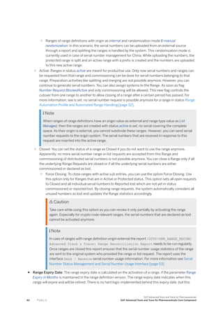 ○ Ranges of range definitions with origin as internal and randomization mode 8-manual
randomization: In this scenario, the serial numbers can be uploaded from an external source
through a report and splitting the ranges is handled by the system. This randomization mode is
currently used in case of serial number management for China. While uploading the numbers, the
protected range is split and an active range with a prefix is created and the numbers are uploaded
to this new active range.
○ Active: Ranges in status active are meant for productive use. Only now serial numbers and ranges can
be requested from that range and commissioning can be done for serial numbers belonging to that
range. Preparation activities like splitting and merging are not possible anymore. However, you can
continue to generate serial numbers. You can also assign systems to the Range. As soon as flag
Number Request BlockedActive and only commissioning will be allowed. This new flag controls the
cutover from one range to another to allow closing of a range after a certain period has passed. For
more information, see is set, no serial number request is possible anymore for a range in status Range
Automation Profile and Automated Range Handling [page 32].
 Note
When ranges of range definitions have an origin value as external and range type value as List
Managed, then the ranges are created with status active is set, no serial covering the complete
space. As their origin is external, you cannot subdivide these ranges. However, you can send serial
number requests to the origin system. The serial numbers that are received in response to this
request are inserted into the active range.
○ Closed: You can set the status of a range as Closed if you do not want to use the range anymore.
Apparently, no more serial number range or list requests are accepted from this Range and
commissioning of distributed serial numbers is not possible anymore. You can close a Range only if all
the underlying Range Requests are closed or if all the underlying serial numbers are either
commissioned or declared as lost.
○ Force Closing: To close ranges with active sub entries, you can use the option Force Closing. Use
this option only for Ranges that are in Active or Protected status. This option sets all open requests
to Closed and all individual serial numbers to Reported lost which are not yet in status
commissioned or reported lost. By closing range requests, the system automatically considers all
unused numbers as lost and updates the Range statistics accordingly.
 Caution
Take care while using this option as you can revoke it only partially by activating the range
again. Especially for crypto code relevant ranges, the serial numbers that are declared as lost
cannot be activated anymore.
 Note
In case of ranges with range definition origin external the report /STTP/SNR_RANGE_RECONC
Advanced Track & Trace: Range Reconciliation Report needs to be run regularly.
Once ranges are closed this report ensures that the serial number usage statistics of the range
are sent to the original system who provided the range or list request. The report uses the
interface Send / Receive serial number usage information. For more information see Serial
Number Status Management and Serial Number Usage Interface [page 53]
● Range Expiry Date: The range expiry date is calculated on the activation of a range, if the parameter Range
Expiry in Months is maintained in the range definition version. The range expiry date indicates when this
range will expire and will be retired. There is no hard logic implemented behind this expiry date, but this
40 P U B L I C
SAP Advanced Track and Trace for Pharmaceuticals
SAP Advanced Track and Trace for Pharmaceuticals Core Component
 