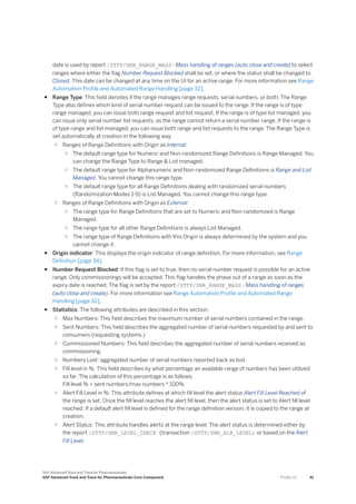 date is used by report /STTP/SNR_RANGE_MASS - Mass handling of ranges (auto close and create) to select
ranges where either the flag Number Request Blocked shall be set, or where the status shall be changed to
Closed. This date can be changed at any time on the UI for an active range. For more information see Range
Automation Profile and Automated Range Handling [page 32].
● Range Type: This field denotes if the range manages range requests, serial numbers, or both. The Range
Type also defines which kind of serial number request can be issued to the range. If the range is of type
range managed, you can issue both range request and list request. If the range is of type list managed, you
can issue only serial number list requests, as the range cannot return a serial number range. If the range is
of type range and list managed, you can issue both range and list requests to the range. The Range Type is
set automatically at creation in the following way
○ Ranges of Range Definitions with Origin as Internal:
○ The default range type for Numeric and Non-randomized Range Definitions is Range Managed. You
can change the Range Type to Range & List managed.
○ The default range type for Alphanumeric and Non-randomized Range Definitions is Range and List
Managed. You cannot change this range type.
○ The default range type for all Range Definitions dealing with randomized serial numbers
(Randomization Modes 1-9) is List Managed. You cannot change this range type.
○ Ranges of Range Definitions with Origin as External:
○ The range type for Range Definitions that are set to Numeric and Non-randomized is Range
Managed.
○ The range type for all other Range Definitions is always List Managed.
○ The range type of Range Definitions with this Origin is always determined by the system and you
cannot change it.
● Origin indicator: This displays the origin indicator of range definition. For more information, see Range
Definition [page 34].
● Number Request Blocked: If this flag is set to true, then no serial number request is possible for an active
range. Only commissionings will be accepted. This flag handles the phase out of a range as soon as the
expiry date is reached. The flag is set by the report /STTP/SNR_RANGE_MASS - Mass handling of ranges
(auto close and create). For more information see Range Automation Profile and Automated Range
Handling [page 32].
● Statistics: The following attributes are described in this section:
○ Max Numbers: This field describes the maximum number of serial numbers contained in the range.
○ Sent Numbers: This field describes the aggregated number of serial numbers requested by and sent to
consumers (requesting systems.)
○ Commissioned Numbers: This field describes the aggregated number of serial numbers received as
commissioning.
○ Numbers Lost: aggregated number of serial numbers reported back as lost.
○ Fill level in %: This field describes by what percentage an available range of numbers has been utilized
so far. The calculation of this percentage is as follows:
Fill level % = sent numbers/max numbers * 100%
○ Alert Fill Level in %: This attribute defines at which fill level the alert status Alert Fill Level Reached of
the range is set. Once the fill level reaches the alert fill level, then the alert status is set to Alert fill level
reached. If a default alert fill level is defined for the range definition version, it is copied to the range at
creation.
○ Alert Status: This attribute handles alerts at the range level. The alert status is determined either by
the report /STTP/SNR_LEVEL_CHECK (transaction /STTP/SNR_ALR_LEVEL) or based on the Alert
Fill Level.
SAP Advanced Track and Trace for Pharmaceuticals
SAP Advanced Track and Trace for Pharmaceuticals Core Component P U B L I C 41
 