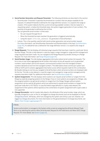 ● Serial Number Generation and Request Parameter: The following attributes are described in this section:
○ Serial Number Threshold: It specifies the threshold for numbers that are always available for list
requests. If a default threshold is defined for the range definition version, it is copied to the range at
creation. If the system detects that the current remaining available numbers, that are ready for a
requesting system, is below the threshold value, the system triggers generation of new numbers. The
quantity to be generated is defined by the Lot Size.
You can generate serial number in three ways:
○ On user request through the UI
○ When the threshold has been reached, the generation is triggered automatically
○ Using the report /STTP/SNR_GENERATE for generation of Serial Numbers
○ Lotsize: This is the quantity used for both serial number generation and serial number request.
For more information, see Serial Number Generation and Randomization in the topic Serial Numbers
[page 45]. If a default lot size is defined for the range definition version, it is copied to the range at
creation.
● Range Requests: This tab displays all individual range requests that have been made for a particular Serial
Number Range. This tab is only relevant in case the range is range managed or range and list managed and
range requests have been made. You can navigate to the Range Request by double clicking on a Range
Request. For more information, see Range Request [page 44].
● Serial Number Usage: This tab displays aggregated information about serial number list requests. The
form area on top shows aggregated serial number information across all requests such as generated
numbers, total numbers sent as list request, commissioned numbers from list managed numbers,
numbers declared as lost from list managed numbers. The table below shows one line per system and
GTIN (or GCP) and it contains aggregated information across all list requests made for this combination.
By Double clicking on one line you navigate to Serial Numbers where all serial numbers are displayed valid
for the line. This tab is only relevant in case the range is list managed or range and list managed and list
requests have been made. For additional information, see Serial Numbers [page 45]
● System Assignments: This tab displays which systems can request serial numbers or ranges from this
Range by explicitly assigning systems to this Range. If one or more systems are assigned to a Range, only
the assigned systems can get serial numbers or ranges from this Range. Ranges without system
assignment can be used by all systems which are authorized to request serial numbers or ranges for the
particular trade item or for SSCCs. In case the linked range definition is crypto code relevant, the
assignment of the systems will be rejected as the combination of system assignment with crypto codes is
not supported.
● Change Documents: Like for master data objects, the attributes of the serial number range, which are
typically changed by a user on the UI, are logged via change documents and can be displayed on the tab
Change Documents. Attributes, which are changed by the system and not by a user are, however, not
logged via change documents. For more information on the general behavior of change documents, see
Master Data Change Logging [page 27].
 Note
System authorization is managed in the System entity screen by assigning the attribute Allowed Trade
Items or by selecting the options Allow Serial Number Request for All Trade Items and Allow SSCC Range
Request. For more details, see System [page 23].
42 P U B L I C
SAP Advanced Track and Trace for Pharmaceuticals
SAP Advanced Track and Trace for Pharmaceuticals Core Component
 