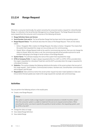 2.1.2.4 Range Request
Use
Whenever a consumer (technically, the system owned by the consumer) sends a request for a Serial Number
Range, it is reflected in the Serial Number Management as a Range Request. The Range Request documents
every request from the consumer and it comprises of the following attributes:
● Range Definition Name and Version
● Serial Number from and to: The Serial Number Range that has been sent to the requesting system.
● Range Request Status: This attribute describes the status of the Range Request. There are two status
values:
○ Active / Assigned: After creation of a Range Request, the status is Active / Assigned. This means that
the system that requested this range can now actively use it for commissioning.
○ Closed: When a Range Request shall not be used for commissioning anymore, then you can change the
status to Closed. When this status is set, the commissioning will not be possible anymore for serial
numbers belonging to the Range of serial numbers of the Range Request.
● System Name: This attribute displays the name of the system that requested the range.
● GTIN or Company Prefix: A range is always requested either for a GCP or a GTIN. GTIN is provided when
the range is requested for a Serialized Trade Item and the GCP is provided when the range is requested for
a Serialized Container.
● Statistics: This section displays the following statistical information of the serial numbers that are part of
this range request – Sent numbers, Commissioned numbers, Numbers lost, Serial Number commissioned
and scrapped, and Fill Level.
● Requested on: Date and time at which the serial number request has been made Updated on: Date and
time at which the last update was made to the range request (for example, last commissioning).
Activities
You can perform the following actions in the results pane:
● Create a new Range Request
 Note
This option is used to create a range request in exceptional scenarios on behalf of another system
when the consumer system is unable to implement the service to request serial numbers. When
executing the action, you have to specify the quantity of serial numbers, the requesting system, and
the GTIN or the GCP.
● Change the status of range
● View related Range Definition
● View related Range
44 P U B L I C
SAP Advanced Track and Trace for Pharmaceuticals
SAP Advanced Track and Trace for Pharmaceuticals Core Component
 