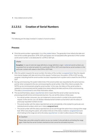 ● View related serial number
2.1.2.5.1 Creation of Serial Numbers
Use
The following are the steps involved in creation of serial numbers:
Process
● Once the serial number is generated, it is in the created status. The generation time reflects the date and
time of the number generation. GTIN, GCP, and System are not populated after generation of the number
as the serial number is not dedicated for a GTIN or GCP yet.
 Note
Exception: In case of external range definitions (range definition origin = external) serial numbers are
requested from an external system for a particular GTIN or GCP, and imported as serial numbers in this
particular context with values in the GTIN or GCP field.
● After the system requests the serial number, the status of the number is assigned/send. Now the request
time stamp displays with date and time of the request. Furthermore, the system, GTIN or GCP are also
assigned, indicating that the serial number has been requested from a system and is meant for the GTIN or
GCP.
● During commissioning, the system determines if the serial number was requested by the same business
partner when compared to the one commissioning the serial number. Only if this check succeeds, the
SGTIN can be commissioned using the serial number. In this case, the status of the serial number is
updated to commissioned and the update time stamp reflects the date and time of the commissioning.
The status commissioned is one of two final status values.
● The second final status value is reported lost which means that the serial number was lost during
processing and will not be commissioned anymore. You can set this status in three ways:
○ As a serial number consumer, you can implement a service which is similar to the serial number
request. In this service, you can declare individual serial numbers as lost which sets the status of
previously requested numbers to lost.
○ The serial number with the status reported lost can be set explicitly in the cockpit for particular and
individual serial numbers which are in status assigned/send.
○ The serial number with the status reported lost can be set through the option force closing at the range
level. When executing this option, all numbers that are in the status created or assigned/send and
which belong to the range are set to the status reported lost, in order to allow closure of the range.
 Caution
Please take care while using this option as you can revoke it only partially by activating the range
again. Note that the serial numbers declared as lost cannot be activated anymore.
46 P U B L I C
SAP Advanced Track and Trace for Pharmaceuticals
SAP Advanced Track and Trace for Pharmaceuticals Core Component
 