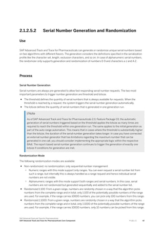 2.1.2.5.2 Serial Number Generation and Randomization
Use
SAP Advanced Track and Trace for Pharmaceuticals can generate or randomize unique serial numbers based
on two algorithms with different flavors. The generation considers the definitions specified in the serialization
profile like the character set, length, exclusion characters, and so on. In case of alphanumeric serial numbers,
the randomizer only supports generation and randomization of numbers 0-9 and characters a-z and A-Z.
Process
Serial Number Generation
Serial numbers are always pre-generated to allow fast responding serial number requests. The two most
important parameters to trigger number generation are threshold and lotsize.
● The threshold defines the quantity of serial numbers that is always available for requests. When the
threshold is reached by a request, the system triggers the serial number generation automatically.
● The lotsize defines the quantity of serial numbers that is generated in one generation run.
 Note
As of SAP Advanced Track and Trace for Pharmaceuticals 2.0, Feature Package 03, the automatic
generation of serial numbers triggered based on the threshold applies the lotsize as many times are
required to reach the threshold within one generation run. The same applies to the initial generation as
part of the auto-range automation. This means that in cases where the threshold is substantially higher
than the lotsize, the duration of the serial number generation takes longer. In case you have connected
an external number generator that has limitations regarding the maximum number that can be
generated in one call, you should consider implementing the appropriate logic within the respective
BAdI. The report-based serial number generation continues to trigger the generation of exactly one
lotsize if conditions for generation are met.
Randomization Mode
The following randomization modes are available:
● Non-randomized: no randomization; only sequential number management
○ Numeric ranges with this mode support only ranges. You can even request a serial number list from
such a range, but internally this is always handled as a range request and hence individual serial
numbers are not visible.
○ Alphanumeric ranges with this mode support both ranges and serial numbers. In this case, serial
numbers are not randomized but generated sequentially and added to the serial number list.
● Randomized 1:100: From a given range, numbers are randomly chosen in a way that the algorithm picks
numbers from the complete range and in total, only 1:100 of the potentially possible numbers of the range
are used. For example, if the range carries 10000 numbers, you can pick only 100 numbers from this range.
● Randomized 1:1000: From a given range, numbers are randomly chosen in a way that the algorithm picks
numbers from the complete range and in total, only 1:1000 of the potentially possible numbers of the range
are used. For example, if the range carries 10000 numbers, only 10 numbers can be picked from this range.
SAP Advanced Track and Trace for Pharmaceuticals
SAP Advanced Track and Trace for Pharmaceuticals Core Component P U B L I C 47
 
