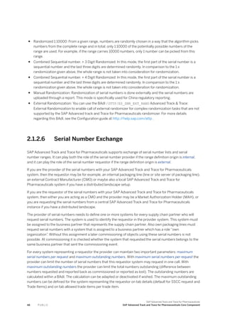 ● Randomized 1:10000: From a given range, numbers are randomly chosen in a way that the algorithm picks
numbers from the complete range and in total, only 1:10000 of the potentially possible numbers of the
range are used. For example, if the range carries 10000 numbers, only 1 number can be picked from this
range.
● Combined Sequential number. + 3 Digit Randomized: In this mode, the first part of the serial number is a
sequential number and the last three digits are determined randomly. In comparison to the 1:x
randomization given above, the whole range is not taken into consideration for randomization.
● Combined Sequential number. + 4 Digit Randomized: In this mode, the first part of the serial number is a
sequential number and the last three digits are determined randomly. In comparison to the 1:x
randomization given above, the whole range is not taken into consideration for randomization.
● Manual Randomization: Randomization of serial numbers is done externally and the serial numbers are
uploaded through a report. This mode is specifically used for China regulatory reporting.
● External Randomization: You can use the BAdI /STTP/ES_SNR_EXT_RAND Advanced Track & Trace:
External Randomization to enable call of external randomizer for complex randomization tasks that are not
supported by the SAP Advanced track and Trace for Pharmaceuticals randomizer. For more details
regarding this BAdI, see the Configuration guide at http:/
/help.sap.com/attp .
2.1.2.6 Serial Number Exchange
SAP Advanced Track and Trace for Pharmaceuticals supports exchange of serial number lists and serial
number ranges. It can play both the role of the serial number provider if the range definition origin is internal,
and it can play the role of the serial number requestor if the range definition origin is external.
If you are the provider of the serial numbers with your SAP Advanced Track and Trace for Pharmaceuticals
system, then the requestor may be for example, an internal packaging line (line or site server of packaging line),
an external Contract Manufacturer (CMO) or maybe also a local SAP Advanced Track and Trace for
Pharmaceuticals system if you have a distributed landscape setup.
If you are the requestor of the serial numbers with your SAP Advanced Track and Trace for Pharmaceuticals
system, then either you are acting as a CMO and the provider may be a Market Authorization Holder (MAH), or
you are requesting the serial numbers from a central SAP Advanced Track and Trace for Pharmaceuticals
instance if you have a distributed landscape.
The provider of serial numbers needs to define one or more systems for every supply chain partner who will
request serial numbers. The system is used to identify the requestor in the provider system. This system must
be assigned to the business partner that represents the supply chain partner. Also own packaging lines must
request serial numbers with a system that is assigned to a business partner which has a role “own
organization”. Without this assignment a later commissioning of objects using these serial numbers is not
possible. At commissioning it is checked whether the system that requested the serial numbers belongs to the
same business partner that sent the commissioning event.
For every system representing a requestor the provider can maintain two important parameters: maximum
serial numbers per request and maximum outstanding numbers. With maximum serial numbers per request the
provider can limit the number of serial numbers that this requestor system may request in one call. With
maximum outstanding numbers the provider can limit the total numbers outstanding (difference between
numbers requested and reported back as commissioned or reported as lost). The outstanding numbers are
calculated within a BAdI. The calculation can be adapted or deactivated if wished. The maximum outstanding
numbers can be defined for the system representing the requestor on tab details (default for SSCC request and
Trade Items) and on tab allowed trade items per trade item.
48 P U B L I C
SAP Advanced Track and Trace for Pharmaceuticals
SAP Advanced Track and Trace for Pharmaceuticals Core Component
 