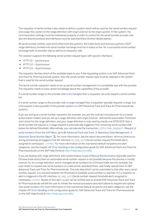 The requestor of serial numbers also needs to define a system which will be used for the serial number request
and assign this system to the range definition with origin external as the origin system. In this system, the
communication settings must be maintained properly in order to connect to the serial number provider and
also the desired protocol and interfaces must be specified there (further details below).
All serial number entities used and furthermore the systems, the trade items and business partners (GCP
range definition) involved into serial number exchange must be in status active, for a successful serial number
exchange both on provider side as well as on requestor side.
The solution supports the following serial number request types with specific interfaces:
● ATTP 1.0 – Synchronous
● ATTP 2.0 – Synchronous
● ATTP 2.0 – Asynchronous
The requestor decides which of the available types to use. If the requesting system is an SAP Advanced Track
and Trace for Pharmaceuticals system, then the serial number request type must be selected in the system
that is used for the serial number request.
The serial number requestor needs to set up serial number management in a compatible way with the provider.
The requestor needs to have certain knowledge about the capabilities of the provider.
If a serial number range on the provider side is list managed than a requestor can only request a serial number
list.
If a serial number range on the provider side is range managed then a requestor typically requests a range, but
a list request is also possible (if the provider system is a SAP Advanced Track and Trace for Pharmaceuticals
system).
If you are acting as a serial number requestor (for example, you are the contract manufacturer for a market
authorization holder) and you set up a range definition with origin External , defined the parameters Threshold
and Lotsize for the range definition, and your range definition is only used by exactly one GTIN/GCP, then a
serial number list request or a range request is automatically triggered if the remaining serial numbers fall
below the defined threshold. Alternatively, you can execute the transaction /STTP/SNR_REQUEST - Request of
serial numbers (From the SAP Menu, go to Advanced Track and Trace Repository Data Management
Advanced Serial Number Mgmt. ). For more information, see the report documentation. All errors that occur
during processing are logged in the AIF interface SN_REQ_ALT (Serial number request threshold alert)
assigned to namespace /STTPS. For more information on the maintained default recipients and alert
categories, see the chapter AIF Error Handling in the configuration guide for SAP Advanced Track and Trace for
Pharmaceuticals on the SAP Help Portal at http:/
/help.sap.com/attp .
If you are dealing with range definitions with randomization scope 8-Manual Randomization (typically used for
Chinese trade items) then an automated serial number request is not possible because the process is mostly
manual. So, for a range definition, which manages serial numbers for a Chinese trade item for example, the
user needs to request new serial numbers on a web portal, download them, and finally upload them to SAP
Advanced Track and Trace for Pharmaceuticals. The only step which can be automated is that after every serial
number request, it is checked whether the threshold of available serial numbers is reached. If it is reached, an
alert is triggered in the AIF interface SN_REQ_ALT (Serial number request threshold alert) assigned to
namespace /STTPS. Based on this alert, a user can be notified and so at least SAP Advanced Track and Trace
for Pharmaceuticals will tell the user to initiate the manual procedure described above to request and upload
new serial numbers. For more information on the maintained default recipients and alert categories, see the
chapter AIF Error Handling in the configuration guide for SAP Advanced Track and Trace for Pharmaceuticals
on the SAP Help Portal at http:/
/help.sap.com/attp .
SAP Advanced Track and Trace for Pharmaceuticals
SAP Advanced Track and Trace for Pharmaceuticals Core Component P U B L I C 49
 
