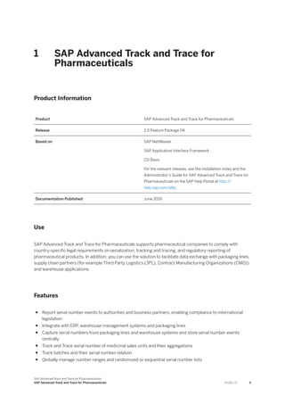 1 SAP Advanced Track and Trace for
Pharmaceuticals
Product Information
Product SAP Advanced Track and Trace for Pharmaceuticals
Release 2.0 Feature Package 04
Based on SAP NetWeaver
SAP Application Interface Framework
CD Basis
For the relevant releases, see the installation notes and the
Administrator's Guide for SAP Advanced Track and Trace for
Pharmaceuticals on the SAP Help Portal at http:/
/
help.sap.com/attp
Documentation Published June 2019
Use
SAP Advanced Track and Trace for Pharmaceuticals supports pharmaceutical companies to comply with
country-specific legal requirements on serialization, tracking and tracing, and regulatory reporting of
pharmaceutical products. In addition, you can use the solution to facilitate data exchange with packaging lines,
supply chain partners (for example Third Party Logistics (3PL), Contract Manufacturing Organizations (CMO))
and warehouse applications.
Features
● Report serial number events to authorities and business partners, enabling compliance to international
legislation
● Integrate with ERP, warehouse management systems and packaging lines
● Capture serial numbers from packaging lines and warehouse systems and store serial number events
centrally
● Track and Trace serial number of medicinal sales units and their aggregations
● Track batches and their serial number relation
● Globally manage number ranges and randomized or sequential serial number lists
SAP Advanced Track and Trace for Pharmaceuticals
SAP Advanced Track and Trace for Pharmaceuticals P U B L I C 5
 