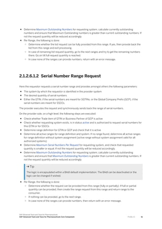 ● Determine Maximum Outstanding Numbers for requesting system, calculate currently outstanding
numbers and ensure that Maximum Outstanding numbers is greater than current outstanding numbers. If
not the request quantity will be reduced accordingly.
● Per Range, the following is done:
○ Determine whether the list request can be fully provided from this range. If yes, then provide back the
list from this range and exit processing.
○ In case of remaining list request quantity, go to the next ranges and try to get the remaining numbers
there. Go on till full request quantity is reached.
○ In case none of the ranges can provide numbers, return with an error message.
2.1.2.6.1.2 Serial Number Range Request
Here the requestor requests a serial number range and provides amongst others the following parameters:
● The system by which the requestor is identified in the provider system
● The desired quantity of serial numbers
● Either the GTIN, if the serial numbers are meant for SGTINs, or the Global Company Prefix (GCP), if the
serial numbers are meant for SSCCs.
The provider executes the request and synchronously sends back the range of serial numbers.
On the provider side, on a high level, the following steps are executed:
● Check whether Trade item of GTIN or Business Partner of GCP is active
● Check whether requesting system exists, is in status active and is authorized to request serial numbers for
this GTIN or for SSCCs
● Determine range definition for GTIN or GCP and check that it is active
● Determine all active ranges for range definition and system. If no range found, determine all active ranges
for range definition without system assignment (active range without system assignment valid for all
authorized systems)
● Determine Maximum Serial Numbers Per Request for requesting system, and check that requested
quantity is smaller or equal. If not the request quantity will be reduced accordingly.
● Determine Maximum Outstanding Numbers for requesting system, calculate currently outstanding
numbers and ensure that Maximum Outstanding Numbers is greater than current outstanding numbers. If
not the request quantity will be reduced accordingly.
 Tip
The logic is encapsulated within a BAdI default implementation. The BAdI can be deactivated or the
logic can be changed if wished.
● Per Range, the following is done:
○ Determine whether the request can be provided from this range (fully or partially). If full or partial
quantity can be provided, then create the range request from this range and return range to the
consumer.
○ If nothing can be provided, go to the next range.
○ In case none of the ranges can provide numbers, then return with an error message.
SAP Advanced Track and Trace for Pharmaceuticals
SAP Advanced Track and Trace for Pharmaceuticals Core Component P U B L I C 51
 