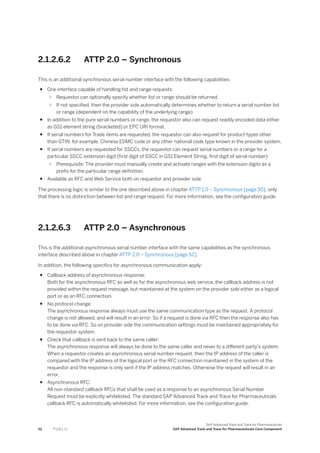 2.1.2.6.2 ATTP 2.0 – Synchronous
This is an additional synchronous serial number interface with the following capabilities:
● One interface capable of handling list and range requests:
○ Requestor can optionally specify whether list or range should be returned.
○ If not specified, then the provider side automatically determines whether to return a serial number list
or range (dependent on the capability of the underlying range)
● In addition to the pure serial numbers or range, the requestor also can request readily encoded data either
as GS1 element string (bracketed) or EPC URI format.
● If serial numbers for Trade items are requested, the requestor can also request for product types other
than GTIN, for example, Chinese EDMC code or any other national code type known in the provider system.
● If serial numbers are requested for SSCCs, the requestor can request serial numbers or a range for a
particular SSCC extension digit (first digit of SSCC in GS1 Element String, first digit of serial number)
○ Prerequisite: The provider must manually create and activate ranges with the extension digits as a
prefix for the particular range definition.
● Available as RFC and Web Service both on requestor and provider side.
The processing logic is similar to the one described above in chapter ATTP 1.0 – Synchronous [page 50], only
that there is no distinction between list and range request. For more information, see the configuration guide.
2.1.2.6.3 ATTP 2.0 – Asynchronous
This is the additional asynchronous serial number interface with the same capabilities as the synchronous
interface described above in chapter ATTP 2.0 – Synchronous [page 52].
In addition, the following specifics for asynchronous communication apply:
● Callback address of asynchronous response:
Both for the asynchronous RFC as well as for the asynchronous web service, the callback address is not
provided within the request message, but maintained at the system on the provider side either as a logical
port or as an RFC connection.
● No protocol change:
The asynchronous response always must use the same communication type as the request. A protocol
change is not allowed, and will result in an error. So if a request is done via RFC then the response also has
to be done via RFC. So on provider side the communication settings must be maintained appropriately for
the requestor system.
● Check that callback is sent back to the same caller:
The asynchronous response will always be done to the same caller and never to a different party’s system.
When a requestor creates an asynchronous serial number request, then the IP address of the caller is
compared with the IP address of the logical port or the RFC connection maintained in the system of the
requestor and the response is only sent if the IP address matches. Otherwise the request will result in an
error.
● Asynchronous RFC:
All non-standard callback RFCs that shall be used as a response to an asynchronous Serial Number
Request must be explicitly whitelisted. The standard SAP Advanced Track and Trace for Pharmaceuticals
callback RFC is automatically whitelisted. For more information, see the configuration guide.
52 P U B L I C
SAP Advanced Track and Trace for Pharmaceuticals
SAP Advanced Track and Trace for Pharmaceuticals Core Component
 