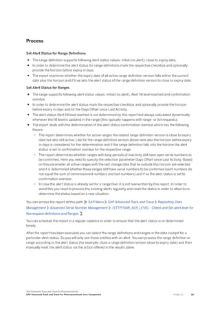 Process
Set Alert Status for Range Definitions
● The range definition supports following alert status values: initial (no alert), close to expiry date.
● In order to determine the alert status for range definitions mark the respective checkbox and optionally
provide the horizon before expiry in days.
● The report examines whether the expiry date of all active range definition version falls within the current
date plus the horizon and if true sets the alert status of the range definition version to close to expiry date.
Set Alert Status for Ranges
● The range supports following alert status values: initial (no alert), Alert fill level reached and confirmation
overdue.
● In order to determine the alert status mark the respective checkbox and optionally provide the horizon
before expiry in days and/or the Days Offset since Last Activity.
● The alert status Alert fill level reached is not determined by this report but always calculated dynamically
whenever the fill level is updated in the range (this typically happens with range- or list requests).
● The report deals with the determination of the alert status confirmation overdue which has the following
flavors.
○ The report determines whether for active ranges the related range definition version is close to expiry
date but also still active. Like for the range definition version above here also the horizon before expiry
in days is considered for the determination and if the range definition falls into the horizon the alert
status is set to confirmation overdue for the respective range.
○ The report determines whether ranges with long periods of inactivity still have open serial numbers to
be confirmed. Here you need to specify the selection parameter Days Offset since Last Activity. Based
on this parameter all active ranges with the last change date that lie outside this horizon are selected
and it is determined whether these ranges still have serial numbers to be confirmed (sent numbers do
not equal the sum of commissioned numbers and lost numbers) and if so the alert status is set to
confirmation overdue.
○ In case the alert status is already set for a range then it is not overwritten by this report. In order to
avoid this you need to process the existing alerts regularly and reset the status in order to allow to re-
determine the status based on a new situation.
You can access the report at this path: SAP Menu SAP Advanced Track and Trace Repository Data
Management Advanced Serial Number Management /STTP/SNR_ALR_LEVEL - Check and Set alert level for
Namespace definitions and Ranges .
You can schedule the report in a regular cadence in order to ensure that the alert status is re-determined
timely.
After the report has been executed you can select the range definitions and ranges in the data cockpit for a
particular alert status. So you will only see those entities with an alert. You can process the range definition or
range according to the alert status (for example, close a range definition version close to expiry date) and then
manually reset the alert status via the action offered in the results plane.
SAP Advanced Track and Trace for Pharmaceuticals
SAP Advanced Track and Trace for Pharmaceuticals Core Component P U B L I C 55
 