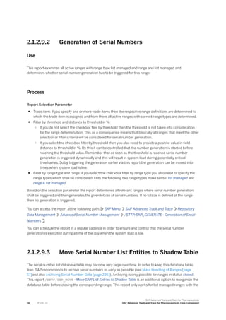2.1.2.9.2 Generation of Serial Numbers
Use
This report examines all active ranges with range type list managed and range and list managed and
determines whether serial number generation has to be triggered for this range.
Process
Report Selection Parameter
● Trade item: if you specify one or more trade items then the respective range definitions are determined to
which the trade item is assigned and from there all active ranges with correct range types are determined.
● Filter by threshold and distance to threshold in %:
○ If you do not select the checkbox filer by threshold then the threshold is not taken into consideration
for the range determination. This as a consequence means that basically all ranges that meet the other
selection or filter criteria will be considered for serial number generation.
○ If you select the checkbox filter by threshold then you also need to provide a positive value in field
distance to threshold in %. By this it can be controlled that the number generation is started before
reaching the threshold value. Remember that as soon as the threshold is reached serial number
generation is triggered dynamically and this will result in system load during potentially critical
timeframes. So by triggering the generation earlier via this report the generation can be moved into
times when system load is low.
● Filter by range type and range: if you select the checkbox filter by range type you also need to specify the
range types which shall be considered. Only the following two range types make sense: list managed and
range & list managed.
Based on the selection parameter the report determines all relevant ranges where serial number generation
shall be triggered and then generates the given lotsize of serial numbers. If no lotsize is defined at the range
then no generation is triggered.
You can access the report at the following path: SAP Menu SAP Advanced Track and Trace Repository
Data Management Advanced Serial Number Management /STTP/SNR_GENERATE - Generation of Serial
Numbers .
You can schedule the report in a regular cadence in order to ensure and control that the serial number
generation is executed during a time of the day when the system load is low.
2.1.2.9.3 Move Serial Number List Entities to Shadow Table
The serial number list database table may become very large over time. In order to keep this database table
lean, SAP recommends to archive serial numbers as early as possible (see Mass Handling of Ranges [page
57]and also Archiving Serial Number Data [page 225]). Archiving is only possible for ranges in status closed.
This report /STTP/SNR_MOVE - Move SNR List Entries to Shadow Table is an additional option to reorganize the
database table before closing the corresponding range. This report only works for list managed ranges with the
56 P U B L I C
SAP Advanced Track and Trace for Pharmaceuticals
SAP Advanced Track and Trace for Pharmaceuticals Core Component
 