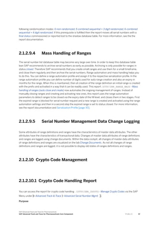 following randomization modes: 0-non-randomized, 5-combined sequential + 3 digit randomized, 6-combined
sequential + 4 digit randomized. If this prerequisite is fulfilled then the report moves all serial numbers with a
final status commissioned or reported lost to the shadow database table. For more information, see the the
report documentation.
2.1.2.9.4 Mass Handling of Ranges
The serial number list database table may become very large over time. In order to keep this database table
lean SAP recommends to archive serial numbers as early as possible. Archiving is only possible for ranges in
status closed. Therefore SAP recommends that you create small ranges and use them for a small timeframe,
and close them regularly and then archive the serial numbers. Range automation and mass handling helps you
to do this. You can define a range automaton profile and assign it to the respective serialization profile. In the
range automation profile you can define number of digits used for auto range creation and also an expiry in
months for the range. When this is maintained, then at creation of the range definition an initial range is created
with the prefix and activated in a way that it can be readily used. This report /STTP/SNR_RANGE_MASS - Mass
handling of ranges (auto close and create) now automates the ongoing management of ranges. Instead of
manually closing ranges and creating and activating new ones, this report uses the range automation
parameters to detect ranges to be closed via the expiry date of the fill level, and closes them in two stages. First
the expired range is blocked for serial number request and a new range is created and activated using the range
automation settings and then in a second step the expired range is set to status closed. For more information,
see the report documentation and Serialization Profile [page 30].
2.1.2.9.5 Serial Number Management Data Change Logging
Some attributes of range definitions and ranges have the characteristics of master data attributes. The other
attributes have the characteristics of transactional data. Changes of master data attributes of range definitions
and ranges are logged using change documents. Within the data cockpit, all changes of master data attributes
of range definitions and ranges are visualized on the tab Change Documents. As not all changes of range
definitions and ranges are logged, it is not possible to display old states of ranges definitions and ranges.
2.1.2.10 Crypto Code Management
2.1.2.10.1 Crypto Code Handling Report
You can access the report for crypto code handling /STTP/SNR_CRYPTO - Manage Crypto Codes via the SAP
Menu under Advanced Track & Trace Advanced Serial Number Mgmt. .
Purpose
SAP Advanced Track and Trace for Pharmaceuticals
SAP Advanced Track and Trace for Pharmaceuticals Core Component P U B L I C 57
 