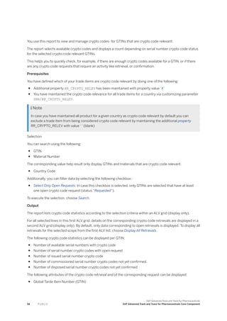 You use this report to view and manage crypto codes- for GTINs that are crypto code-relevant.
The report selects available crypto codes and displays a count depending on serial number crypto code status
for the selected crypto code relevant GTINs.
This helps you to quickly check, for example, if there are enough crypto codes available for a GTIN, or if there
are any crypto code requests that require an activity like retrieval, or confirmation.
Prerequisites
You have defined which of your trade items are crypto code relevant by doing one of the following:
● Additional property RR_CRYPTO_RELEV has been maintained with property value ‘X’
● You have maintained the crypto code relevance for all trade items for a country via customizing parameter
SNR/RR_CRYPTO_RELEV.
 Note
In case you have maintained all product for a given country as crypto code relevant by default you can
exclude a trade item from being considered crypto code relevant by maintaining the additional property
RR_CRYPTO_RELEV with value ‘ ’ (blank)
Selection
You can search using the following:
● GTIN
● Material Number
The corresponding value help result only display GTINs and materials that are crypto code relevant.
● Country Code
Additionally, you can filter data by selecting the following checkbox:
● Select Only Open Requests: In case this checkbox is selected, only GTINs are selected that have at least
one open crypto code request (status “Requested”).
To execute the selection, choose Search.
Output
The report lists crypto code statistics according to the selection criteria within an ALV grid (display only).
For all selected lines in this first ALV grid, details on the corresponding crypto code retrievals are displayed in a
second ALV grid (display only). By default, only data corresponding to open retrievals is displayed. To display all
retrievals for the selected scope from the first ALV list, choose Display All Retrievals.
The following crypto code statistics can be displayed per GTIN:
● Number of available serial numbers with crypto code
● Number of serial number crypto codes with open request
● Number of issued serial number crypto code
● Number of commissioned serial number crypto codes not yet confirmed.
● Number of disposed serial number crypto codes not yet confirmed
The following attributes of the crypto code retrieval and of the corresponding request can be displayed:
● Global Tarde Item Number (GTIN)
58 P U B L I C
SAP Advanced Track and Trace for Pharmaceuticals
SAP Advanced Track and Trace for Pharmaceuticals Core Component
 