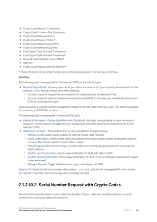 ● Crypto Code Request Timestamp*
● Crypto Code Emission Due Timestamp
● Crypto Code Retrieval Status
● Crypto Code Request Status*
● Crypto Code Requested Quantity
● Crypto Code Retrieved Quantity
● First Crypto Code Retrieval Timestamp*
● Last Crypto Code Retrieval Timestamp*
● Request Order Identifier (from OMS)*
● OMS ID*
● Crypto Code Request Internal Identifier*
* These attributes are by default hidden and can be display based on the ALV layout settings.
Activities
The following actions are possible for the selected GTINs in the first ALV grid:
● Request Crypto Codes: A popup opens to let you define the amount of crypto codes to be requested for the
selected GTINs. You can choose one of the following:
○ You can choose to request the same amount of crypto codes for all selected GTINs
○ You can choose to define an individual amount for each GTIN. In this case, you can edit the amount per
GTIN in a dedicated ALV grid.
Upon execution, a request to order management station for crypto code ordering is sent. This action is possible
for a maximum of 10 GTINs at a time.
The following actions are possible in the second ALV grid:
● Display All Retrievals / Display Open Retrievals: By default, only data corresponding to open retrievals is
displayed. Use this button to toggle between displaying all retrievals and only the open retrievals for the
selected GTINs.
● Additional Functions – These actions can be only executed on a single retrieval.
○ Retrieve Crypto Codes: Sends request to OMS for crypto code retrieval.
○ Check Order Status: Checks order status and get the information about number of available codes for
retrieval. Also checks whether codes buffer is ready.
○ Import Crypto Codes from File: Import crypto codes from file that was generated after retrieval from
OMS to the file.
○ Confirm Lost Crypto Codes: Sends usage notification to OMS with status ‘LOST’
.
○ Confirm Used Crypto Codes: Sends usage notification to OMS. This is a notification about which crypto
codes were used.
○ Retrigger Request: Trigger failed emission crypto code request to OMS.
Show in AIF: Starts the AIF error monitor (Transaction /AIF/ERR) with the AIF message GUID that is stored
per request. This action can only be executed on a single retrieval.
2.1.2.10.2 Serial Number Request with Crypto Codes
Serial number request support crypto codes functionality. Crypto codes are mandatory addition to serial
numbers for crypto code relevant trade items.
SAP Advanced Track and Trace for Pharmaceuticals
SAP Advanced Track and Trace for Pharmaceuticals Core Component P U B L I C 59
 