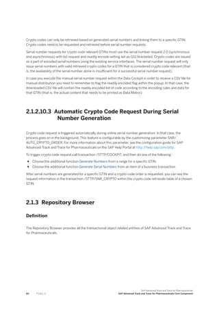 Crypto codes can only be retrieved based on generated serial numbers and linking them to a specific GTIN.
Crypto codes need to be requested and retrieved before serial number requests.
Serial number requests for crypto code relevant GTINs must use the serial number request 2.0 (synchronous
and asynchronous) with list request and readily encode setting set as GS1 bracketed. Crypto codes are issued
as a part of encoded serial numbers using the existing service interfaces. The serial number request will only
issue serial numbers with valid retrieved crypto codes for a GTIN that is considered crypto code relevant (that
is, the availability of the serial number alone is insufficient for a successful serial number request).
In case you execute the manual serial number request within the Data Cockpit in order to receive a CSV file for
manual distribution you need to remember to flag the readily encoded flag within the popup. In that case, the
downloaded CSV file will contain the readily encoded list of code according to the encoding rules and data for
that GTIN (that is, the actual content that needs to be printed as Data Matrix).
2.1.2.10.3 Automatic Crypto Code Request During Serial
Number Generation
Crypto code request is triggered automatically during online serial number generation. In that case, the
process goes on in the background. This feature is configurable by the customizing parameter SNR/
AUTO_CRYPTO_ORDER. For more information about this parameter, see the configuration guide for SAP
Advanced Track and Trace for Pharmaceuticals on the SAP Help Portal at http:/
/help.sap.com/attp .
To trigger crypto code request,call transaction /STTP/COCKPIT, and then do one of the following :
● Choose the additional function Generate Numbers from a range for a specific GTIN.
● Choose the additional function Generate Serial Numbers from an item of a business transaction.
After serial numbers are generated for a specific GTIN and a crypto code order is requested, you can see the
request information in the transaction /STTP/SNR_CRYPTO within the crypto code retrievals table of a chosen
GTIN.
2.1.3 Repository Browser
Definition
The Repository Browser provides all the transactional object related entities of SAP Advanced Track and Trace
for Pharmaceuticals.
60 P U B L I C
SAP Advanced Track and Trace for Pharmaceuticals
SAP Advanced Track and Trace for Pharmaceuticals Core Component
 