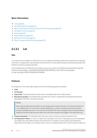 More Information
● Lots [page 62]
● Serialized Trade Items [page 64]
● App for SAP Advanced Track and Trace for Pharmaceuticals [page 101]
● Serialized Container [page 66]
● Events [page 67]
● Reporting Events [page 69]
● Business Transaction [page 71]
● Object Tracing and Event Processing [page 78]
2.1.3.1 Lot
Use
Lot is also known as a Batch or LGTIN and is a non-serialized quantitative object with a quantity that is typically
more than 1. A physical lot may be present at the same time in many different places with partial quantities and
therefore cannot be uniquely identified.
A lot is identified by its GTIN and its lot number and you can convert it into different representations like GS1
element string (example –(01)03953720000003(10)BT290504) or EPC URI format (example –
urn:epc:class:lgtin:395372.0000000.BT290504).
Features
In comparison to the other object types the lot has the following specific attributes:
● GTIN
● Lot Number
● Expiry Date: This field denotes the date when a serialized trade item or batch expires.
● Manufacturing Date: This field denotes the date when a batch, and therefore all serialized trade items
belonging to that batch, has been produced.
 Note
Expiry date and Manufacturing date can be changed only as long as the lot is not released (disposition
= non sellable other). In case a lot is released (disposition = active), manufacturing and expiry date
cannot be updated anymore. In this case the lot based EPCIS event message will be processed without
updating manufacturing and expiry date, and a warning message will be logged in the application log.
● Produced Quantity: This field describes how many units of a batch have been produced so far.
● Lot Disposition Values: As a lot is an object with a quantity more than 0, it typically occurs at many places
and might have many different states at the same time. This leads to various generic GS1 disposition
values that do not make much business sense. Hence, this field describes the current business condition of
62 P U B L I C
SAP Advanced Track and Trace for Pharmaceuticals
SAP Advanced Track and Trace for Pharmaceuticals Core Component
 