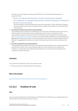 the object. You can change the values by using EPCIS events. The following three dispositions are
supported for lots:
○ active corresponds to ECC batch status “unrestricted” (meaning: batch is released)
○ non-sellable other corresponds to ECC batch status “restricted” (meaning batch is not released)
○ inactive de-commissioned
All other disposition values will be ignored during event processing for LGTINs. Disposition changes to
a lot are recorded only if the event message carries no quantity in the quantity list, meaning the whole
lot is addressed.
● Lots without serialized items (lot level traced batches)
The Serialization type of trade item is Lot Managed. This means that in SAP Advanced Track and Trace for
Pharmaceuticals, only the lot exists and no serialized items refer to the lot. This option has been
implemented to support the requirements for the US DSCSA Lot level traceability. For more information,
see Country-specific Features [page 106]. Only in case of lots without serialized items, lot quantities can be
aggregated into SSCCs and once this is done, the quantities can be tracked or traced through the SSCC. In
this case, the aggregated lot quantities are visible in the object hierarchy both for the lot and also for the
SSCC.
● Lots with serialized items (serialized batches)
The Serialization type of batch is Serialized or Serialized and Traced. Besides the lot, serialized trade items
exist that refer to the lot. Hence, every serialized trade item carries a reference to its respective lot.
Therefore, for a particular lot, the related serialized trade items can be determined and displayed and
counted as summary information.
Activities
You can perform the following actions in the selection screen:
● Post manual events to rectify data within the repository
More Information
App for SAP Advanced Track and Trace for Pharmaceuticals [page 101]
2.1.3.1.1 Creation of Lots
Use
You can create the LGTIN object explicitly based on an EPCIS event for LGTIN classes or implicitly based on an
EPCIS event for SGTIN instances referring to a batch.
SAP Advanced Track and Trace for Pharmaceuticals
SAP Advanced Track and Trace for Pharmaceuticals Core Component P U B L I C 63
 