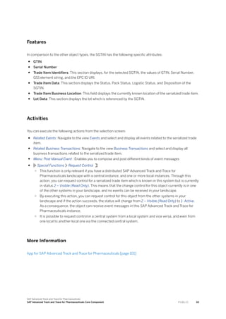 Features
In comparison to the other object types, the SGTIN has the following specific attributes:
● GTIN
● Serial Number
● Trade Item Identifiers: This section displays, for the selected SGTIN, the values of GTIN, Serial Number,
GS1 element string, and the EPC ID URI.
● Trade Item Data: This section displays the Status, Pack Status, Logistic Status, and Disposition of the
SGTIN.
● Trade Item Business Location: This field displays the currently known location of the serialized trade item.
● Lot Data: This section displays the lot which is referenced by the SGTIN.
Activities
You can execute the following actions from the selection screen:
● Related Events: Navigate to the view Events and select and display all events related to the serialized trade
item.
● Related Business Transactions: Navigate to the view Business Transactions and select and display all
business transactions related to the serialized trade item.
● Menu: Post Manual Event : Enables you to compose and post different kinds of event messages
● Special Functions Request Control :
○ This function is only relevant if you have a distributed SAP Advanced Track and Trace for
Pharmaceuticals landscape with a central instance, and one or more local instances. Through this
action, you can request control for a serialized trade item which is known in this system but is currently
in status 2 – Visible (Read Only). This means that the change control for this object currently is in one
of the other systems in your landscape, and no events can be received in your landscape.
○ By executing this action, you can request control for this object from the other systems in your
landscape and if the action succeeds, the status will change from 2 – Visible (Read Only) to 1- Active.
As a consequence, the object can receive event messages in this SAP Advanced Track and Trace for
Pharmaceuticals instance.
○ It is possible to request control in a central system from a local system and vice versa, and even from
one local to another local one via the connected central system.
More Information
App for SAP Advanced Track and Trace for Pharmaceuticals [page 101]
SAP Advanced Track and Trace for Pharmaceuticals
SAP Advanced Track and Trace for Pharmaceuticals Core Component P U B L I C 65
 