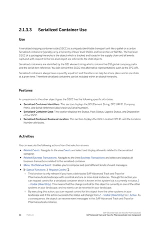 2.1.3.3 Serialized Container Use
Use
A serialized shipping container code (SSCC) is a uniquely identifiable transport unit like a pallet or a carton.
Serialized containers typically carry a hierarchy of lover level SSCCs and hierarchies of SGTINs. The top level
SSCC of a packaging hierarchy is the object which is tracked and traced in the supply chain and all events
captured with respect to the top level object are inferred to the child objects.
Serialized containers are identified by the GS1 element string which contains the GS1 global company prefix
and the serial item reference. You can convert the SSCC into alternative representations such as the EPC URI.
Serialized containers always have a quantity equal to 1 and therefore can only be at one place and in one state
at a given time. Therefore serialized containers can be included within an object hierarchy.
Features
In comparison to the other object types the SSCC has the following specific attributes:
● Serialized Container Identifiers: This section displays the GS1 Element String, EPC URI ID, Company
Prefix, and Serial Reference (also known as Serial Number).
● Serialized Container Data: This section displays the Status, Pack Status, Logistic Status, and Disposition
of the SSCC.
● Serialized Container Business Location: This section displays the GLN, Location EPC ID, and the Location
Number attributes.
Activities
You can execute the following actions from the selection screen:
● Related Events: Navigate to the view Events and select and display all events related to the serialized
container.
● Related Business Transactions: Navigate to the view Business Transactions and select and display all
business transactions related to the serialized container.
● Menu: Post Manual Event : Enables you to compose and post different kinds of event messages.
● Special Functions Request Control :
○ This function is only relevant if you have a distributed SAP Advanced Track and Trace for
Pharmaceuticals landscape with a central and one or more local instances. Through this action you
can request control for a serialized container which is known in this system but is currently in status 2
– Visible (Read Only). This means that the change control for this object is currently in one of the other
systems in your landscape, and no events can be received in your landscape.
○ By executing this action, you can request control for this object from the other systems in your
landscape and if the action succeeds the status will change from 2 – Visible (Read Only) to 1- Active. As
a consequence, the object can receive event messages in this SAP Advanced Track and Trace for
Pharmaceuticals instance.
66 P U B L I C
SAP Advanced Track and Trace for Pharmaceuticals
SAP Advanced Track and Trace for Pharmaceuticals Core Component
 