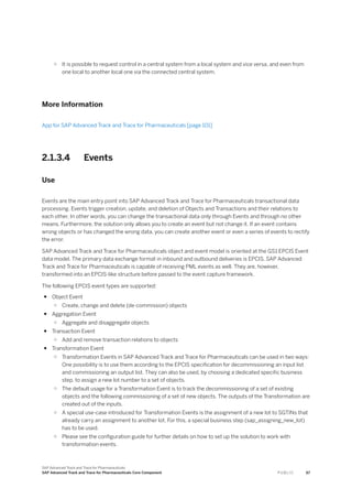 ○ It is possible to request control in a central system from a local system and vice versa, and even from
one local to another local one via the connected central system.
More Information
App for SAP Advanced Track and Trace for Pharmaceuticals [page 101]
2.1.3.4 Events
Use
Events are the main entry point into SAP Advanced Track and Trace for Pharmaceuticals transactional data
processing. Events trigger creation, update, and deletion of Objects and Transactions and their relations to
each other. In other words, you can change the transactional data only through Events and through no other
means. Furthermore, the solution only allows you to create an event but not change it. If an event contains
wrong objects or has changed the wrong data, you can create another event or even a series of events to rectify
the error.
SAP Advanced Track and Trace for Pharmaceuticals object and event model is oriented at the GS1 EPCIS Event
data model. The primary data exchange format in inbound and outbound deliveries is EPCIS. SAP Advanced
Track and Trace for Pharmaceuticals is capable of receiving PML events as well. They are, however,
transformed into an EPCIS-like structure before passed to the event capture framework.
The following EPCIS event types are supported:
● Object Event
○ Create, change and delete (de-commission) objects
● Aggregation Event
○ Aggregate and disaggregate objects
● Transaction Event
○ Add and remove transaction relations to objects
● Transformation Event
○ Transformation Events in SAP Advanced Track and Trace for Pharmaceuticals can be used in two ways:
One possibility is to use them according to the EPCIS specification for decommissioning an input list
and commissioning an output list. They can also be used, by choosing a dedicated specific business
step, to assign a new lot number to a set of objects.
○ The default usage for a Transformation Event is to track the decommissioning of a set of existing
objects and the following commissioning of a set of new objects. The outputs of the Transformation are
created out of the inputs.
○ A special use-case introduced for Transformation Events is the assignment of a new lot to SGTINs that
already carry an assignment to another lot. For this, a special business step (sap_assigning_new_lot)
has to be used.
○ Please see the configuration guide for further details on how to set up the solution to work with
transformation events.
SAP Advanced Track and Trace for Pharmaceuticals
SAP Advanced Track and Trace for Pharmaceuticals Core Component P U B L I C 67
 