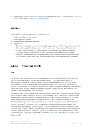 ● The Reporting Events tab can be used to display all reporting events that have been created for a particular
event. For more details, see Reporting Events [page 69].
Activities
You can perform the following actions in the selection screen:
● Display related business transactions
● Display related AIF Message
● Display/download related XML message
● Trigger Rules
○ This opens a pop up to show which rules would be triggered and in which order, given the current rules
framework setup (similar to transaction /STTP/SIMU_RULES - Rules Framework Simulation)
○ The event is used as an input for rules processing, therefore a reporting or another rule will be
retriggered given the parameters of this event, the current master data and system settings.
○ This can be used for setting the current time stamps in reporting events or for restarting a reporting, if
during the initial posting of the event, the master data was not maintained correctly or completely.
2.1.3.5 Reporting Events
Use
The reporting event is used to document Regulatory Reporting and Supply Chain Reporting. The reporting
event represents one reporting message and carries all necessary information which is needed for
administration and reviewing regulatory or supply chain messages. One event can be split into multiple
reporting events in order to allow splitting of large event messages by batch or any other means which are
required for legal reasons. Furthermore, the reporting event allows monitoring and handles approvals like batch
release and manual approval. It allows re-triggering of messages in case of errors or acknowledging error
messages that cannot be sent in their current state.
The reporting event carries a relation to the event that created it. It also carries a relation to all objects that are
part of the reporting event message. In addition, the reporting event carries a reference to the corresponding
AIF (Application Interface Framework) message and the XML file which is submitted through AIF. For more
details, see Central Message Processing, Notification Monitoring and Error Resolution based on SAP
Application Interface Framework (AIF) at http:/
/help.sap.com , Technology Framework SAP Application
Interface Framework . The reporting event is created from a regulatory reporting rule or a supply chain
reporting rule. While configuring BR, you can define if the reporting event has to be sent immediately to the
receiver or if the message should be held back till the batch release or user approval. Once the reporting event
is created, these parameters are copied from the rule to the reporting event. For more information on Rules
customizing, go to Customizing, navigate to Advanced Track and Trace Repository Customizing Rule
Customizing .
SAP Advanced Track and Trace for Pharmaceuticals
SAP Advanced Track and Trace for Pharmaceuticals Core Component P U B L I C 69
 