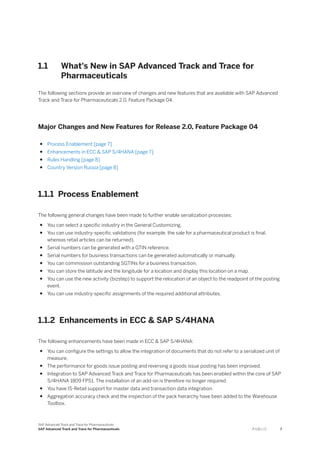 1.1 What's New in SAP Advanced Track and Trace for
Pharmaceuticals
The following sections provide an overview of changes and new features that are available with SAP Advanced
Track and Trace for Pharmaceuticals 2.0, Feature Package 04.
Major Changes and New Features for Release 2.0, Feature Package 04
● Process Enablement [page 7]
● Enhancements in ECC & SAP S/4HANA [page 7]
● Rules Handling [page 8]
● Country Version Russia [page 8]
1.1.1 Process Enablement
The following general changes have been made to further enable serialization processes:
● You can select a specific industry in the General Customizing.
● You can use industry-specific validations (for example, the sale for a pharmaceutical product is final,
whereas retail articles can be returned).
● Serial numbers can be generated with a GTIN reference.
● Serial numbers for business transactions can be generated automatically or manually.
● You can commission outstanding SGTINs for a business transaction.
● You can store the latitude and the longitude for a location and display this location on a map.
● You can use the new activity (bizstep) to support the relocation of an object to the readpoint of the posting
event.
● You can use industry-specific assignments of the required additional attributes.
1.1.2 Enhancements in ECC & SAP S/4HANA
The following enhancements have been made in ECC & SAP S/4HANA:
● You can configure the settings to allow the integration of documents that do not refer to a serialized unit of
measure.
● The performance for goods issue posting and reversing a goods issue posting has been improved.
● Integration to SAP Advanced Track and Trace for Pharmaceuticals has been enabled within the core of SAP
S/4HANA 1809 FPS1. The installation of an add-on is therefore no longer required.
● You have IS-Retail support for master data and transaction data integration.
● Aggregation accuracy check and the inspection of the pack hierarchy have been added to the Warehouse
Toolbox.
SAP Advanced Track and Trace for Pharmaceuticals
SAP Advanced Track and Trace for Pharmaceuticals P U B L I C 7
 
