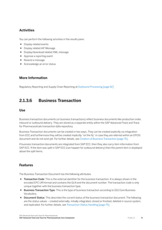 Activities
You can perform the following activities in the results pane:
● Display related events
● Display related AIF Message
● Display/download related XML message
● Approve a reporting event
● Resend a message
● Acknowledge an error status
More Information
Regulatory Reporting and Supply Chain Reporting at Outbound Processing [page 92]
2.1.3.6 Business Transaction
Use
Business transaction documents (or business transactions) reflect business documents like production order,
inbound or outbound delivery. They are stored as a separate entity within the SAP Advanced Track and Trace
for Pharmaceuticals transaction data repository.
Business Transaction documents can be created in two ways. They can be created explicitly via integration
from ECC and furthermore they will be created implicitly “on the fly” in case they are referred within an EPCIS
document and do not exist yet. For further details, see Creation of Business Transaction [page 75].
If business transaction documents are integrated from SAP ECC, then they also carry item information from
SAP ECC. If the item was split in SAP ECC (can happen for outbound delivery) then the parent item is displayed
above the split items.
Features
The Business Transaction Document has the following attributes
● Transaction Code: This is the external identifier for the business transaction. It is always shown in the
encoded EPC URI format and contains the GLN and the document number. The transaction code is only
unique together with the business transaction type.
● Business Transaction Type: This is the type of business transaction according to GS1 Core Business
Vocabulary.
● Document Status: This describes the current status of the business transaction document. The following
are the status values – created externally, initially integrated, closed or finished, deleted in source system,
and replicated. For further details, see Transaction Status Handling [page 75].
SAP Advanced Track and Trace for Pharmaceuticals
SAP Advanced Track and Trace for Pharmaceuticals Core Component P U B L I C 71
 
