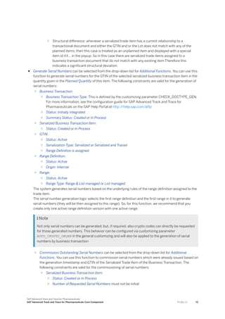 ○ Structural difference: whenever a serialized trade item has a current relationship to a
transactional document and either the GTIN and or the Lot does not match with any of the
planned items, then this case is treated as an unplanned item and displayed with a special
item id XX… in the popup. So in this case there are serialized trade items assigned to a
business transaction document that do not match with any existing item.Therefore this
indicates a significant structural deviation.
● Generate Serial Numbers can be selected from the drop-down list for Additional Functions. You can use this
function to generate serial numbers for the GTIN of the selected serialized business transaction item in the
quantity given in the Planned Quantity of this item. The following constraints are valid for the generation of
serial numbers:
○ Business Transaction:
○ Business Transaction Type: This is defined by the customizing parameter CHECK_DOCTYPE_GEN.
For more information, see the configuration guide for SAP Advanced Track and Trace for
Pharmaceuticals on the SAP Help Portal at http:/
/help.sap.com/attp
○ Status: Initially Integrated
○ Summary Status: Created or In Process
○ Serialized Business Transaction Item:
○ Status: Created or In Process
○ GTIN:
○ Status: Active
○ Serialization Type: Serialized or Serialized and Traced
○ Range Definition is assigned
○ Range Definition:
○ Status: Active
○ Origin: Internal
○ Range:
○ Status: Active
○ Range Type: Range & List managed or List managed
The system generates serial numbers based on the underlying rules of the range definition assigned to the
trade item.
The serial number generation logic selects the first range definition and the first range in it to generate
serial numbers (they will be then assigned to this range). So, for this function, we recommend that you
create only one active range definition version with one active range.
 Note
Not only serial numbers can be generated, but, if required, also crypto codes can directly be requested
for those generated numbers. This behavior can be configured via customizing parameter
AUTO_CRYPTO_ORDER in the general customizing and will also be applied to the generation of serial
numbers by business transaction
○ Commission Outstanding Serial Numbers can be selected from the drop-down list for Additional
Functions. You can use this function to commission serial numbers which were already issued based on
the generation timestamp and GTIN of the Serialized Trade Item of the Business Transaction. The
following constraints are valid for the commissioning of serial numbers:
○ Serialized Business Transaction Item:
○ Status: Created or In Process
○ Number of Requested Serial Numbers must not be initial
SAP Advanced Track and Trace for Pharmaceuticals
SAP Advanced Track and Trace for Pharmaceuticals Core Component P U B L I C 73
 