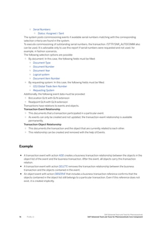 ○ Serial Numbers:
○ Status: Assigned / Sent
The system posts commissioning events if available serial numbers matching with the corresponding
selection criteria are found in the system.
To execute commissioning of outstanding serial numbers, the transaction /STTP/SNR_AUTOCOMM also
can be used. It is advisable only to use this report if serial numbers were requested and not used, for
example, in fashion scenarios.
The following selection options are possible:
○ By document: In this case, the following fields must be filled:
○ Document Type
○ Document Number
○ Document Year
○ Logical system
○ Document Item Number
○ By requesting system: In this case, the following fields must be filled:
○ GS1 Global Trade Item Number
○ Requesting System
Additionally, the following event data must be provided:
○ BizLocation GLN with GLN extension
○ Readpoint GLN with GLN extension
Transactions have relations to events and objects.
Transaction-Event Relationship
○ This documents that a transaction participated in a particular event.
○ As events can only be created and not updated, the transaction-event relationship is available
permanently.
Transaction-Object Relationship
○ This documents the transaction and the object that are currently related to each other.
○ This relationship can be created and removed with the help of Events.
Example
● A transaction event with action ADD creates a business transaction relationship between the objects in the
object list of the event and the business transaction. After the event, all objects carry this transaction
relation.
● A transaction event with action DELETE removes the transaction relationship between the business
transaction and the objects contained in the event.
● An object event with action OBSERVE that includes a business transaction reference confirms that the
objects contained in the object list still belongs to a particular transaction. Even if this reference does not
exist, it is created implicitly.
74 P U B L I C
SAP Advanced Track and Trace for Pharmaceuticals
SAP Advanced Track and Trace for Pharmaceuticals Core Component
 