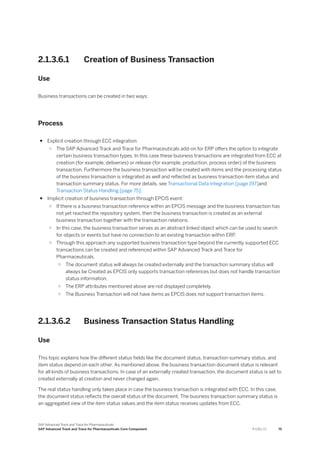 2.1.3.6.1 Creation of Business Transaction
Use
Business transactions can be created in two ways:
Process
● Explicit creation through ECC integration
○ The SAP Advanced Track and Trace for Pharmaceuticals add-on for ERP offers the option to integrate
certain business transaction types. In this case these business transactions are integrated from ECC at
creation (for example, deliveries) or release (for example, production, process order) of the business
transaction. Furthermore the business transaction will be created with items and the processing status
of the business transaction is integrated as well and reflected as business transaction item status and
transaction summary status. For more details, see Transactional Data Integration [page 197]and
Transaction Status Handling [page 75].
● Implicit creation of business transaction through EPCIS event:
○ If there is a business transaction reference within an EPCIS message and the business transaction has
not yet reached the repository system, then the business transaction is created as an external
business transaction together with the transaction relations.
○ In this case, the business transaction serves as an abstract linked object which can be used to search
for objects or events but have no connection to an existing transaction within ERP.
○ Through this approach any supported business transaction type beyond the currently supported ECC
transactions can be created and referenced within SAP Advanced Track and Trace for
Pharmaceuticals.
○ The document status will always be created externally and the transaction summary status will
always be Created as EPCIS only supports transaction references but does not handle transaction
status information.
○ The ERP attributes mentioned above are not displayed completely.
○ The Business Transaction will not have items as EPCIS does not support transaction items.
2.1.3.6.2 Business Transaction Status Handling
Use
This topic explains how the different status fields like the document status, transaction summary status, and
item status depend on each other. As mentioned above, the business transaction document status is relevant
for all kinds of business transactions. In case of an externally created transaction, the document status is set to
created externally at creation and never changed again.
The real status handling only takes place in case the business transaction is integrated with ECC. In this case,
the document status reflects the overall status of the document. The business transaction summary status is
an aggregated view of the item status values and the item status receives updates from ECC.
SAP Advanced Track and Trace for Pharmaceuticals
SAP Advanced Track and Trace for Pharmaceuticals Core Component P U B L I C 75
 
