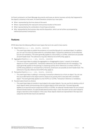 An Event contained in an Event Message documents and traces an atomic business activity that happened to
the objects contained in the event. An event therefore contains four main parts:
● When: represented by the time stamp of the event
● Where: represented by the read point and business location of the event
● What: represented by the combination of event type and action
● Why: represented by the business step and the disposition, which can be further accompanied by
referenced business transactions
Features
EPCIS describes the following different event types that are to be used to trace events:
● Object Event (Action = ADD, DELETE, OBSERVE)
○ This event type helps to publish the existence or to end the lifecycle of a serialized object. In addition,
you can use it to trace any observation to a serialized object. Transaction references can be attached
but are not mandatory. The event generally applies to a list of EPCs or LGTINs. Extensions are possible
at event header level. The extensions may also reference list of EPCs they apply to.
● Aggregation Event (Action = ADD, DELETE, OBSERVE)
○ This event type helps to publish the aggregation or disaggregation (pack / unpack) of serialized
objects to or from a parent EPC. Transaction references can be attached but are not mandatory. The
event generally applies to the packing or unpacking activity which references a number of EPCs or
LGTINs being added to or removed from a hierarchy. Extensions are possible at event header level. The
extensions may also reference list of EPCs they apply to.
● Transaction Event (Action = ADD, DELETE, OBSERVE)
○ This event type helps in adding or removing a transaction reference to or from an object. You can use
this as an alternative to the object event to observe any activity that is executed with a serialized
object. The event generally applies to a list of EPCs or LGTINs. Transaction reference is mandatory.
● Transformation Event (no Action)
○ This event type helps to transform input objects into output objects. You can use this to destroy a list of
input objects while commissioning a list of output objects at the same time. The event generally
applies to an input list and an output list of EPCs or LGTINs. An optional Transformation ID can connect
several transformations. If a special dedicated business step is used, this event can be used instead to
assign a new lot to a list of objects. In this case, those objects need to be represented in the input and
output list and the lists have to be identical.
SAP Advanced Track and Trace for Pharmaceuticals
SAP Advanced Track and Trace for Pharmaceuticals Core Component P U B L I C 79
 