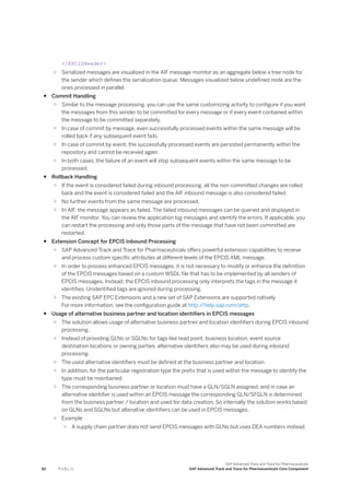 </EPCISHeader>
○ Serialized messages are visualized in the AIF message monitor as an aggregate below a tree node for
the sender which defines the serialization queue. Messages visualized below undefined node are the
ones processed in parallel.
● Commit Handling
○ Similar to the message processing, you can use the same customizing activity to configure if you want
the messages from this sender to be committed for every message or if every event contained within
the message to be committed separately.
○ In case of commit by message, even successfully processed events within the same message will be
rolled back if any subsequent event fails.
○ In case of commit by event, the successfully processed events are persisted permanently within the
repository and cannot be received again.
○ In both cases, the failure of an event will stop subsequent events within the same message to be
processed.
● Rollback Handling
○ If the event is considered failed during inbound processing, all the non-committed changes are rolled
back and the event is considered failed and the AIF inbound message is also considered failed.
○ No further events from the same message are processed.
○ In AIF, the message appears as failed. The failed inbound messages can be queried and displayed in
the AIF monitor. You can review the application log messages and identify the errors. If applicable, you
can restart the processing and only those parts of the message that have not been committed are
restarted.
● Extension Concept for EPCIS Inbound Processing
○ SAP Advanced Track and Trace for Pharmaceuticals offers powerful extension capabilities to receive
and process custom specific attributes at different levels of the EPCIS XML message.
○ In order to process enhanced EPCIS messages, it is not necessary to modify or enhance the definition
of the EPCIS messages based on a custom WSDL file that has to be implemented by all senders of
EPCIS messages. Instead, the EPCIS inbound processing only interprets the tags in the message it
identifies. Unidentified tags are ignored during processing.
○ The existing SAP EPC Extensions and a new set of SAP Extensions are supported natively
For more information, see the configuration guide at http:/
/help.sap.com/attp.
● Usage of alternative business partner and location identifiers in EPCIS messages
○ The solution allows usage of alternative business partner and location identifiers during EPCIS inbound
processing.
○ Instead of providing GLNs or SGLNs for tags like read point, business location, event source
destination locations or owning parties, alternative identifiers also may be used during inbound
processing.
○ The used alternative identifiers must be defined at the business partner and location.
○ In addition, for the particular registration type the prefix that is used within the message to identify the
type must be maintained.
○ The corresponding business partner or location must have a GLN/SGLN assigned, and in case an
alternative identifier is used within an EPCIS message the corresponding GLN/SFGLN is determined
from the business partner / location and used for data creation. So internally the solution works based
on GLNs and SGLNs but altenative identifiers can be used in EPCIS messages.
○ Example
○ A supply chain partner does not send EPCIS messages with GLNs but uses DEA numbers instead.
82 P U B L I C
SAP Advanced Track and Trace for Pharmaceuticals
SAP Advanced Track and Trace for Pharmaceuticals Core Component
 