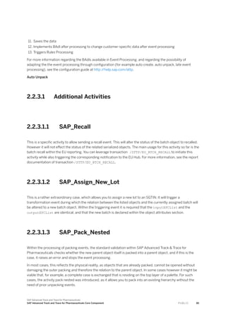 11. Saves the data
12. Implements BAdI after processing to change customer-specific data after event processing
13. Triggers Rules Processing
For more information regarding the BAdIs available in Event Processing, and regarding the possibility of
adapting the the event processing through configuration (for example auto create, auto unpack, late event
processing), see the configuration guide at http:/
/help.sap.com/attp.
Auto Unpack
2.2.3.1 Additional Activities
2.2.3.1.1 SAP_Recall
This is a specific activity to allow sending a recall event. This will alter the status of the batch object to recalled.
However it will not effect the status of the related serialized objects. The main usage for this activity so far is the
batch recall within the EU reporting. You can leverage transaction /STTP/EU_BTCH_RECALL to initiate this
activity while also triggering the corresponding notification to the EU Hub. For more information, see the report
documentation of transaction /STTP/EU_BTCH_RECALL.
2.2.3.1.2 SAP_Assign_New_Lot
This is a rather extraordinary case, which allows you to assign a new lot to an SGTIN. It will trigger a
transformation event during which the relation between the listed objects and the currently assigned batch will
be altered to a new batch object. Within the triggering event it is required that the inputEPCList and the
outputEPCList are identical, and that the new batch is declared within the object attributes section.
2.2.3.1.3 SAP_Pack_Nested
Within the processing of packing events, the standard validation within SAP Advanced Track & Trace for
Pharmaceuticals checks whether the new parent object itself is packed into a parent object, and if this is the
case, it raises an error and stops the event processing.
In most cases, this reflects the physical reality, as objects that are already packed, cannot be opened without
damaging the outer packing and therefore the relation to the parent object. In some cases however it might be
viable that, for example, a complete case is exchanged that is residing on the top layer of a palette. For such
cases, the activity pack nested was introduced, as it allows you to pack into an existing hierarchy without the
need of prior unpacking events.
SAP Advanced Track and Trace for Pharmaceuticals
SAP Advanced Track and Trace for Pharmaceuticals Core Component P U B L I C 85
 